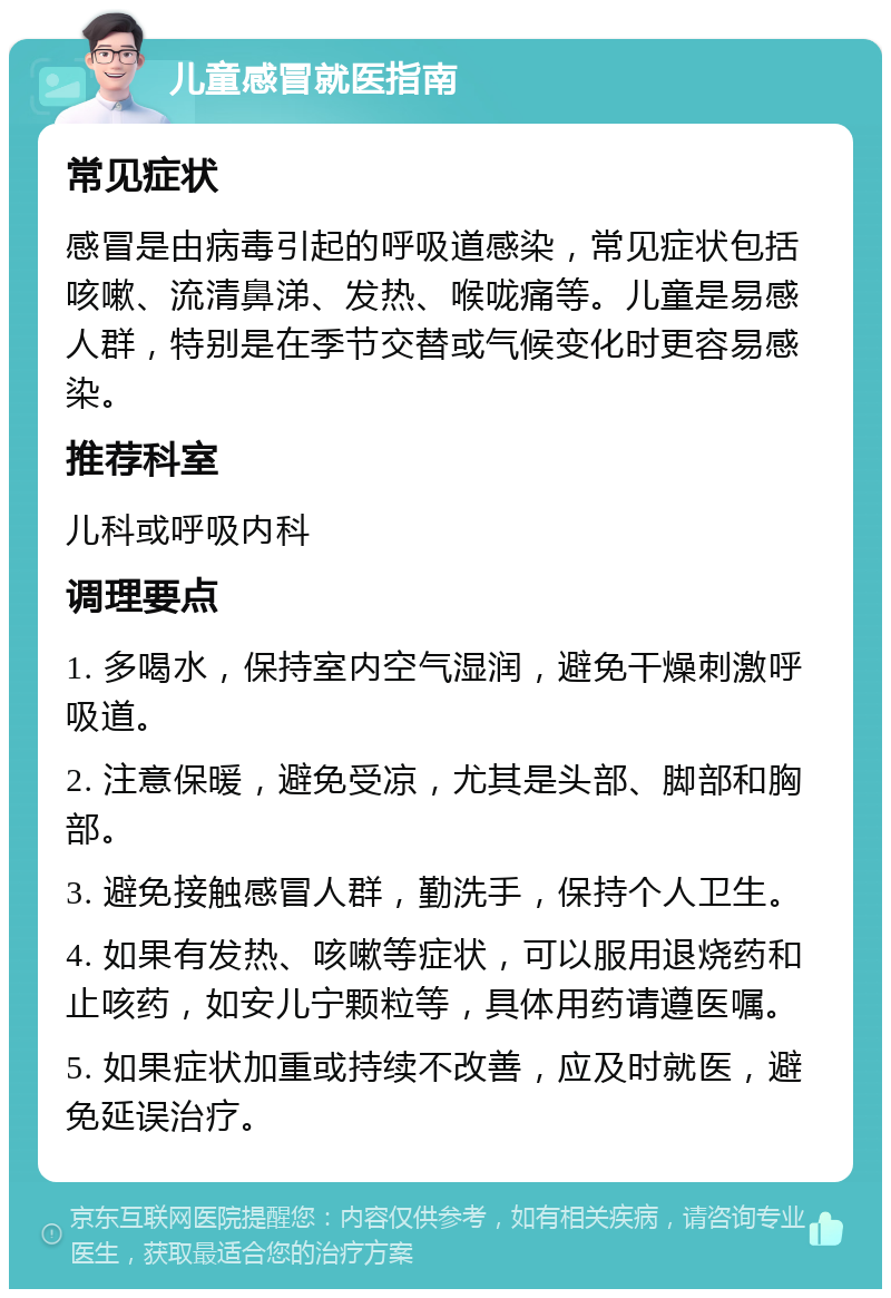 儿童感冒就医指南 常见症状 感冒是由病毒引起的呼吸道感染，常见症状包括咳嗽、流清鼻涕、发热、喉咙痛等。儿童是易感人群，特别是在季节交替或气候变化时更容易感染。 推荐科室 儿科或呼吸内科 调理要点 1. 多喝水，保持室内空气湿润，避免干燥刺激呼吸道。 2. 注意保暖，避免受凉，尤其是头部、脚部和胸部。 3. 避免接触感冒人群，勤洗手，保持个人卫生。 4. 如果有发热、咳嗽等症状，可以服用退烧药和止咳药，如安儿宁颗粒等，具体用药请遵医嘱。 5. 如果症状加重或持续不改善，应及时就医，避免延误治疗。