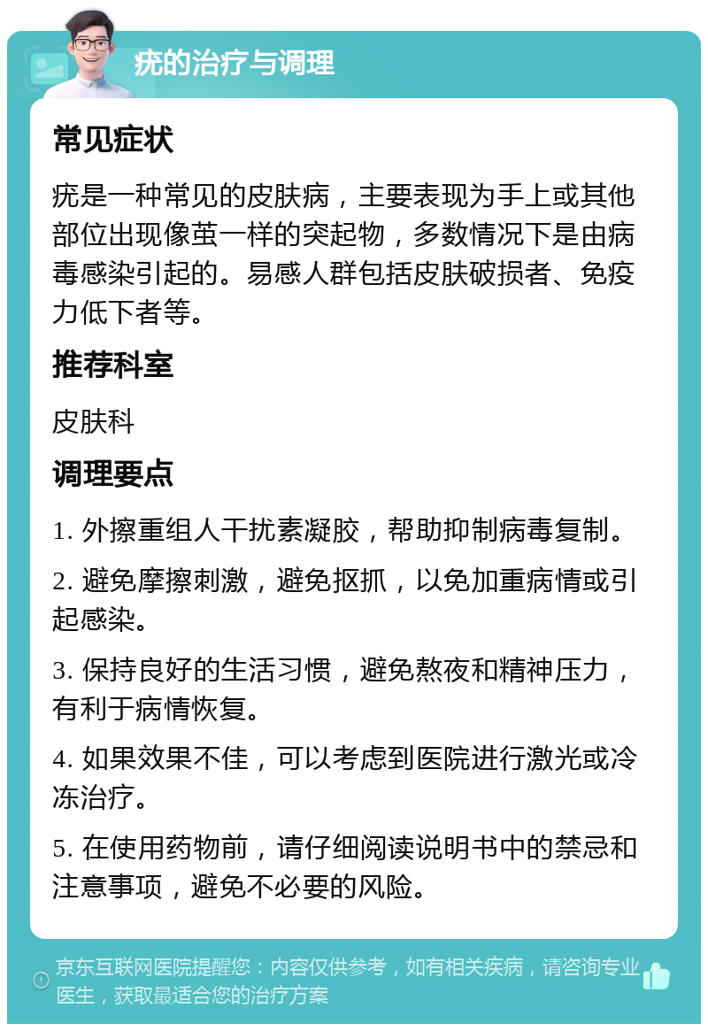 疣的治疗与调理 常见症状 疣是一种常见的皮肤病，主要表现为手上或其他部位出现像茧一样的突起物，多数情况下是由病毒感染引起的。易感人群包括皮肤破损者、免疫力低下者等。 推荐科室 皮肤科 调理要点 1. 外擦重组人干扰素凝胶，帮助抑制病毒复制。 2. 避免摩擦刺激，避免抠抓，以免加重病情或引起感染。 3. 保持良好的生活习惯，避免熬夜和精神压力，有利于病情恢复。 4. 如果效果不佳，可以考虑到医院进行激光或冷冻治疗。 5. 在使用药物前，请仔细阅读说明书中的禁忌和注意事项，避免不必要的风险。