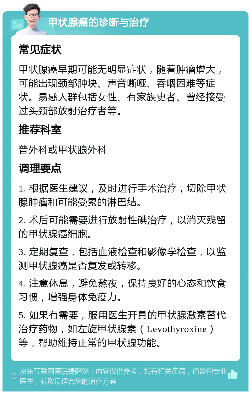 甲状腺癌的诊断与治疗 常见症状 甲状腺癌早期可能无明显症状，随着肿瘤增大，可能出现颈部肿块、声音嘶哑、吞咽困难等症状。易感人群包括女性、有家族史者、曾经接受过头颈部放射治疗者等。 推荐科室 普外科或甲状腺外科 调理要点 1. 根据医生建议，及时进行手术治疗，切除甲状腺肿瘤和可能受累的淋巴结。 2. 术后可能需要进行放射性碘治疗，以消灭残留的甲状腺癌细胞。 3. 定期复查，包括血液检查和影像学检查，以监测甲状腺癌是否复发或转移。 4. 注意休息，避免熬夜，保持良好的心态和饮食习惯，增强身体免疫力。 5. 如果有需要，服用医生开具的甲状腺激素替代治疗药物，如左旋甲状腺素（Levothyroxine）等，帮助维持正常的甲状腺功能。