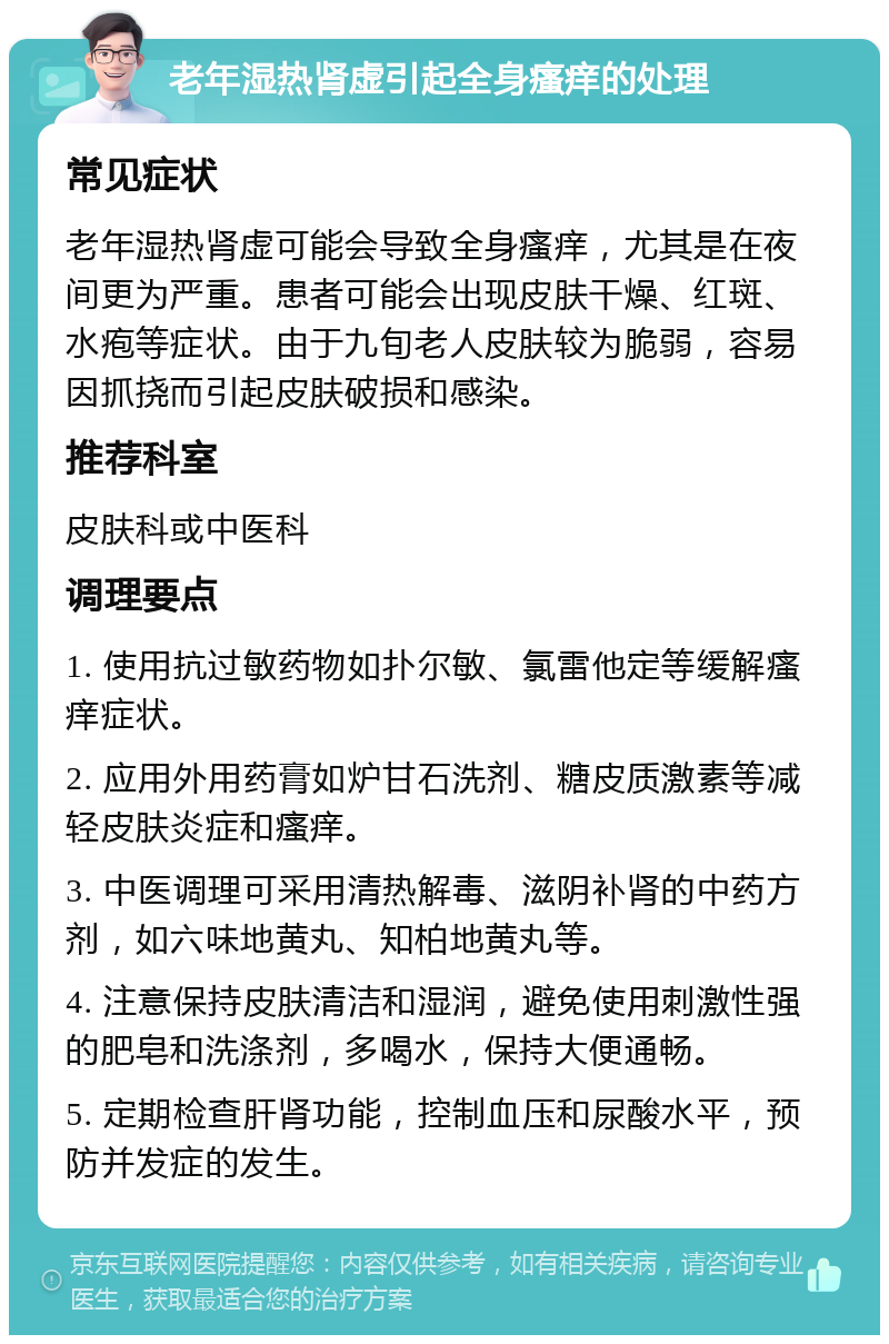 老年湿热肾虚引起全身瘙痒的处理 常见症状 老年湿热肾虚可能会导致全身瘙痒，尤其是在夜间更为严重。患者可能会出现皮肤干燥、红斑、水疱等症状。由于九旬老人皮肤较为脆弱，容易因抓挠而引起皮肤破损和感染。 推荐科室 皮肤科或中医科 调理要点 1. 使用抗过敏药物如扑尔敏、氯雷他定等缓解瘙痒症状。 2. 应用外用药膏如炉甘石洗剂、糖皮质激素等减轻皮肤炎症和瘙痒。 3. 中医调理可采用清热解毒、滋阴补肾的中药方剂，如六味地黄丸、知柏地黄丸等。 4. 注意保持皮肤清洁和湿润，避免使用刺激性强的肥皂和洗涤剂，多喝水，保持大便通畅。 5. 定期检查肝肾功能，控制血压和尿酸水平，预防并发症的发生。