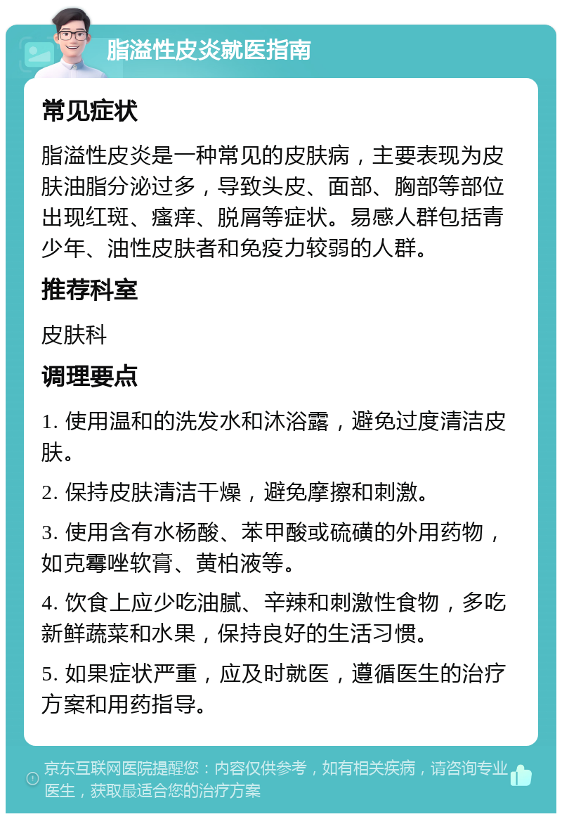 脂溢性皮炎就医指南 常见症状 脂溢性皮炎是一种常见的皮肤病，主要表现为皮肤油脂分泌过多，导致头皮、面部、胸部等部位出现红斑、瘙痒、脱屑等症状。易感人群包括青少年、油性皮肤者和免疫力较弱的人群。 推荐科室 皮肤科 调理要点 1. 使用温和的洗发水和沐浴露，避免过度清洁皮肤。 2. 保持皮肤清洁干燥，避免摩擦和刺激。 3. 使用含有水杨酸、苯甲酸或硫磺的外用药物，如克霉唑软膏、黄柏液等。 4. 饮食上应少吃油腻、辛辣和刺激性食物，多吃新鲜蔬菜和水果，保持良好的生活习惯。 5. 如果症状严重，应及时就医，遵循医生的治疗方案和用药指导。