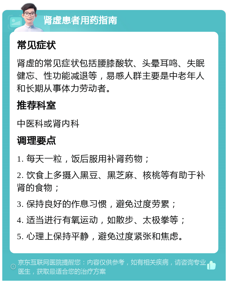 肾虚患者用药指南 常见症状 肾虚的常见症状包括腰膝酸软、头晕耳鸣、失眠健忘、性功能减退等，易感人群主要是中老年人和长期从事体力劳动者。 推荐科室 中医科或肾内科 调理要点 1. 每天一粒，饭后服用补肾药物； 2. 饮食上多摄入黑豆、黑芝麻、核桃等有助于补肾的食物； 3. 保持良好的作息习惯，避免过度劳累； 4. 适当进行有氧运动，如散步、太极拳等； 5. 心理上保持平静，避免过度紧张和焦虑。