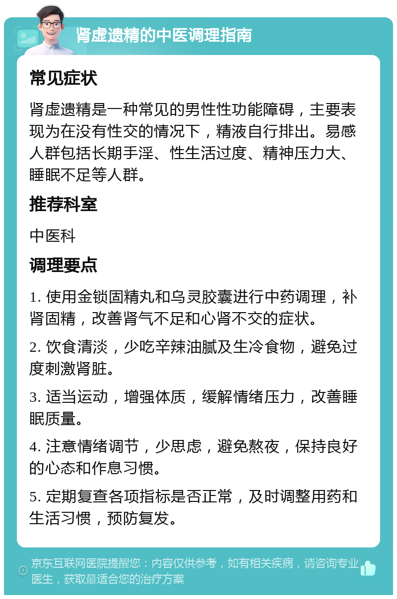 肾虚遗精的中医调理指南 常见症状 肾虚遗精是一种常见的男性性功能障碍，主要表现为在没有性交的情况下，精液自行排出。易感人群包括长期手淫、性生活过度、精神压力大、睡眠不足等人群。 推荐科室 中医科 调理要点 1. 使用金锁固精丸和乌灵胶囊进行中药调理，补肾固精，改善肾气不足和心肾不交的症状。 2. 饮食清淡，少吃辛辣油腻及生冷食物，避免过度刺激肾脏。 3. 适当运动，增强体质，缓解情绪压力，改善睡眠质量。 4. 注意情绪调节，少思虑，避免熬夜，保持良好的心态和作息习惯。 5. 定期复查各项指标是否正常，及时调整用药和生活习惯，预防复发。