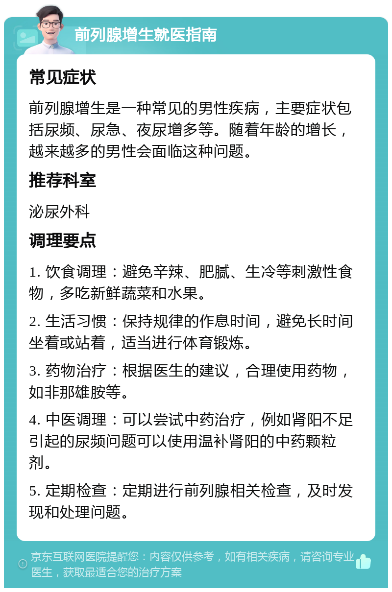 前列腺增生就医指南 常见症状 前列腺增生是一种常见的男性疾病，主要症状包括尿频、尿急、夜尿增多等。随着年龄的增长，越来越多的男性会面临这种问题。 推荐科室 泌尿外科 调理要点 1. 饮食调理：避免辛辣、肥腻、生冷等刺激性食物，多吃新鲜蔬菜和水果。 2. 生活习惯：保持规律的作息时间，避免长时间坐着或站着，适当进行体育锻炼。 3. 药物治疗：根据医生的建议，合理使用药物，如非那雄胺等。 4. 中医调理：可以尝试中药治疗，例如肾阳不足引起的尿频问题可以使用温补肾阳的中药颗粒剂。 5. 定期检查：定期进行前列腺相关检查，及时发现和处理问题。