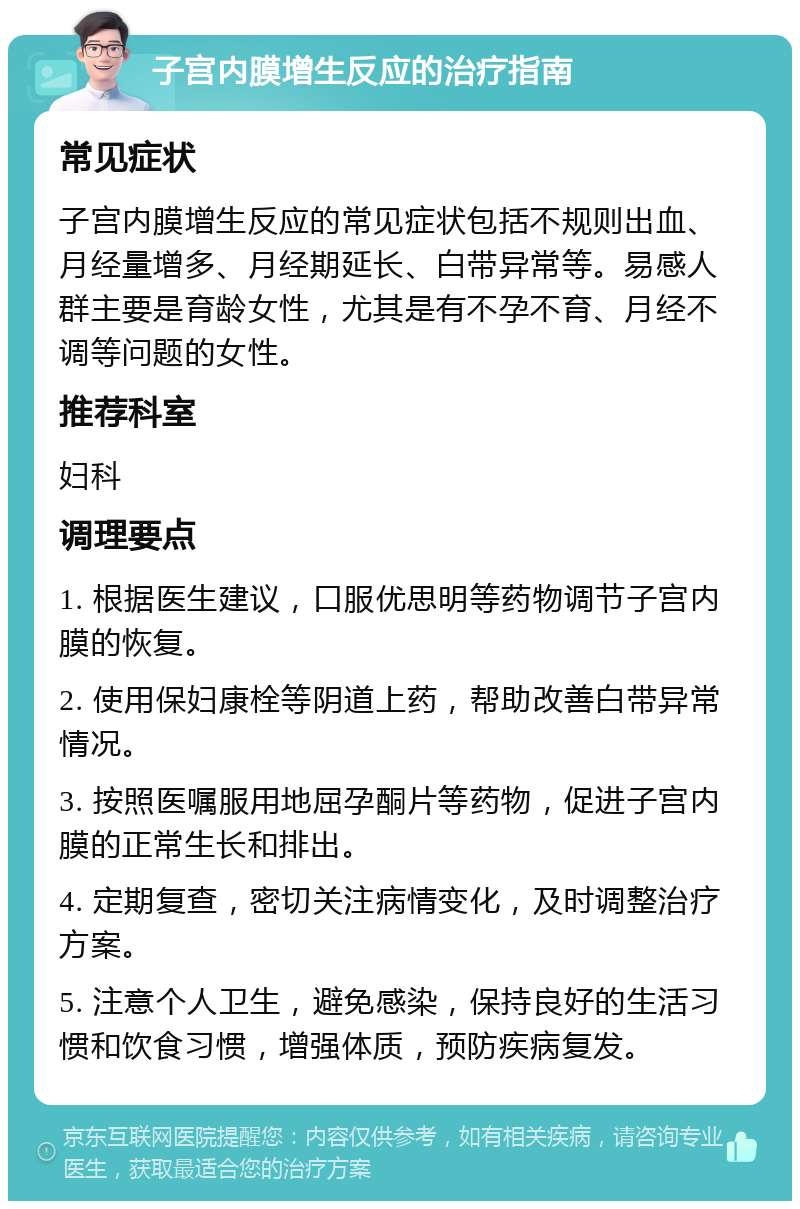 子宫内膜增生反应的治疗指南 常见症状 子宫内膜增生反应的常见症状包括不规则出血、月经量增多、月经期延长、白带异常等。易感人群主要是育龄女性，尤其是有不孕不育、月经不调等问题的女性。 推荐科室 妇科 调理要点 1. 根据医生建议，口服优思明等药物调节子宫内膜的恢复。 2. 使用保妇康栓等阴道上药，帮助改善白带异常情况。 3. 按照医嘱服用地屈孕酮片等药物，促进子宫内膜的正常生长和排出。 4. 定期复查，密切关注病情变化，及时调整治疗方案。 5. 注意个人卫生，避免感染，保持良好的生活习惯和饮食习惯，增强体质，预防疾病复发。