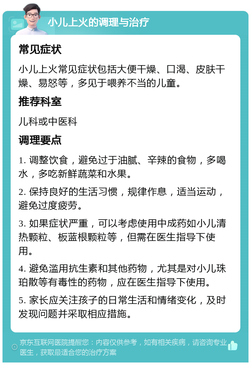 小儿上火的调理与治疗 常见症状 小儿上火常见症状包括大便干燥、口渴、皮肤干燥、易怒等，多见于喂养不当的儿童。 推荐科室 儿科或中医科 调理要点 1. 调整饮食，避免过于油腻、辛辣的食物，多喝水，多吃新鲜蔬菜和水果。 2. 保持良好的生活习惯，规律作息，适当运动，避免过度疲劳。 3. 如果症状严重，可以考虑使用中成药如小儿清热颗粒、板蓝根颗粒等，但需在医生指导下使用。 4. 避免滥用抗生素和其他药物，尤其是对小儿珠珀散等有毒性的药物，应在医生指导下使用。 5. 家长应关注孩子的日常生活和情绪变化，及时发现问题并采取相应措施。