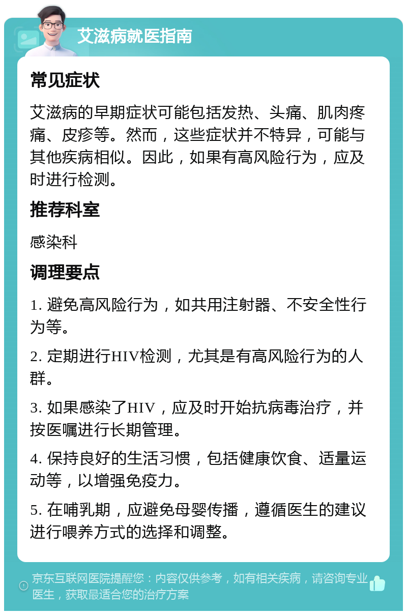 艾滋病就医指南 常见症状 艾滋病的早期症状可能包括发热、头痛、肌肉疼痛、皮疹等。然而，这些症状并不特异，可能与其他疾病相似。因此，如果有高风险行为，应及时进行检测。 推荐科室 感染科 调理要点 1. 避免高风险行为，如共用注射器、不安全性行为等。 2. 定期进行HIV检测，尤其是有高风险行为的人群。 3. 如果感染了HIV，应及时开始抗病毒治疗，并按医嘱进行长期管理。 4. 保持良好的生活习惯，包括健康饮食、适量运动等，以增强免疫力。 5. 在哺乳期，应避免母婴传播，遵循医生的建议进行喂养方式的选择和调整。