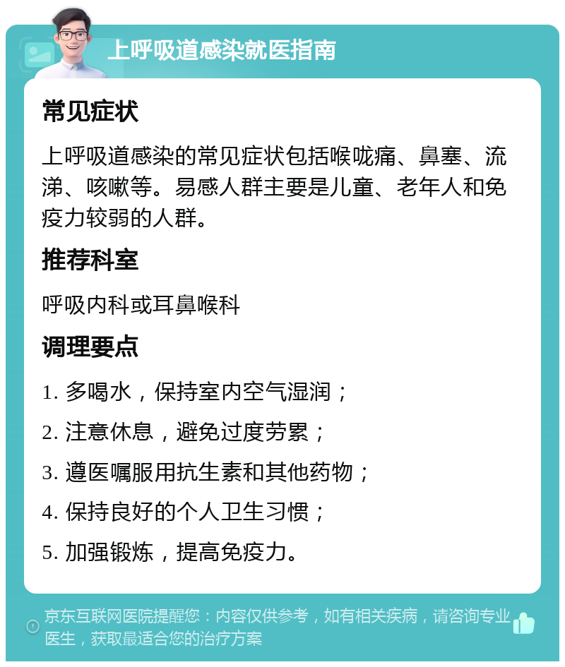 上呼吸道感染就医指南 常见症状 上呼吸道感染的常见症状包括喉咙痛、鼻塞、流涕、咳嗽等。易感人群主要是儿童、老年人和免疫力较弱的人群。 推荐科室 呼吸内科或耳鼻喉科 调理要点 1. 多喝水，保持室内空气湿润； 2. 注意休息，避免过度劳累； 3. 遵医嘱服用抗生素和其他药物； 4. 保持良好的个人卫生习惯； 5. 加强锻炼，提高免疫力。