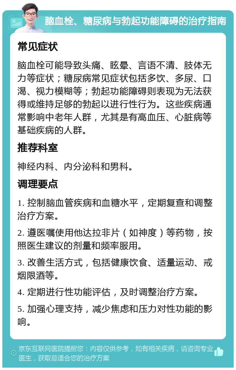 脑血栓、糖尿病与勃起功能障碍的治疗指南 常见症状 脑血栓可能导致头痛、眩晕、言语不清、肢体无力等症状；糖尿病常见症状包括多饮、多尿、口渴、视力模糊等；勃起功能障碍则表现为无法获得或维持足够的勃起以进行性行为。这些疾病通常影响中老年人群，尤其是有高血压、心脏病等基础疾病的人群。 推荐科室 神经内科、内分泌科和男科。 调理要点 1. 控制脑血管疾病和血糖水平，定期复查和调整治疗方案。 2. 遵医嘱使用他达拉非片（如神度）等药物，按照医生建议的剂量和频率服用。 3. 改善生活方式，包括健康饮食、适量运动、戒烟限酒等。 4. 定期进行性功能评估，及时调整治疗方案。 5. 加强心理支持，减少焦虑和压力对性功能的影响。