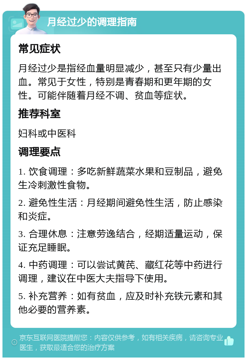 月经过少的调理指南 常见症状 月经过少是指经血量明显减少，甚至只有少量出血。常见于女性，特别是青春期和更年期的女性。可能伴随着月经不调、贫血等症状。 推荐科室 妇科或中医科 调理要点 1. 饮食调理：多吃新鲜蔬菜水果和豆制品，避免生冷刺激性食物。 2. 避免性生活：月经期间避免性生活，防止感染和炎症。 3. 合理休息：注意劳逸结合，经期适量运动，保证充足睡眠。 4. 中药调理：可以尝试黄芪、藏红花等中药进行调理，建议在中医大夫指导下使用。 5. 补充营养：如有贫血，应及时补充铁元素和其他必要的营养素。