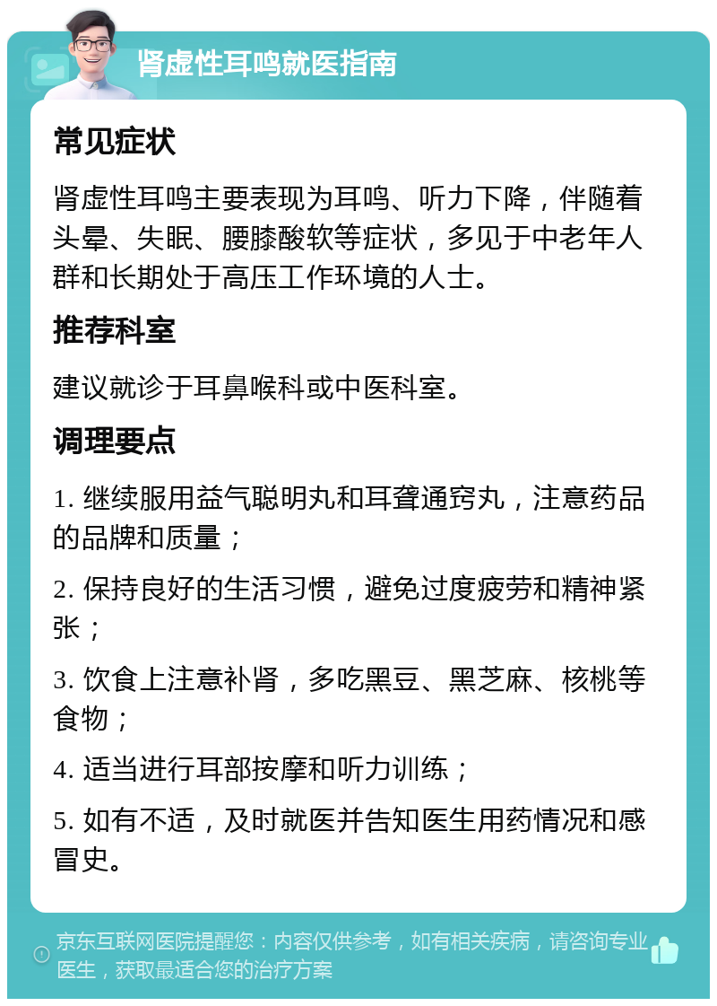 肾虚性耳鸣就医指南 常见症状 肾虚性耳鸣主要表现为耳鸣、听力下降，伴随着头晕、失眠、腰膝酸软等症状，多见于中老年人群和长期处于高压工作环境的人士。 推荐科室 建议就诊于耳鼻喉科或中医科室。 调理要点 1. 继续服用益气聪明丸和耳聋通窍丸，注意药品的品牌和质量； 2. 保持良好的生活习惯，避免过度疲劳和精神紧张； 3. 饮食上注意补肾，多吃黑豆、黑芝麻、核桃等食物； 4. 适当进行耳部按摩和听力训练； 5. 如有不适，及时就医并告知医生用药情况和感冒史。