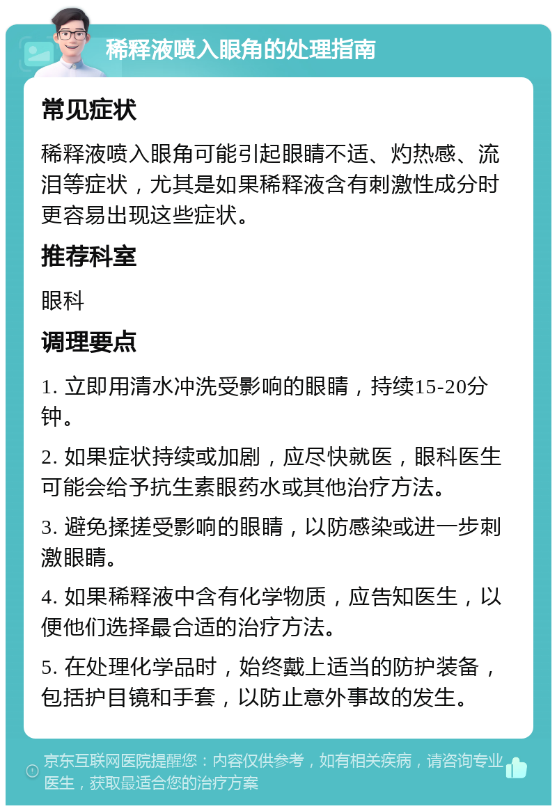 稀释液喷入眼角的处理指南 常见症状 稀释液喷入眼角可能引起眼睛不适、灼热感、流泪等症状，尤其是如果稀释液含有刺激性成分时更容易出现这些症状。 推荐科室 眼科 调理要点 1. 立即用清水冲洗受影响的眼睛，持续15-20分钟。 2. 如果症状持续或加剧，应尽快就医，眼科医生可能会给予抗生素眼药水或其他治疗方法。 3. 避免揉搓受影响的眼睛，以防感染或进一步刺激眼睛。 4. 如果稀释液中含有化学物质，应告知医生，以便他们选择最合适的治疗方法。 5. 在处理化学品时，始终戴上适当的防护装备，包括护目镜和手套，以防止意外事故的发生。