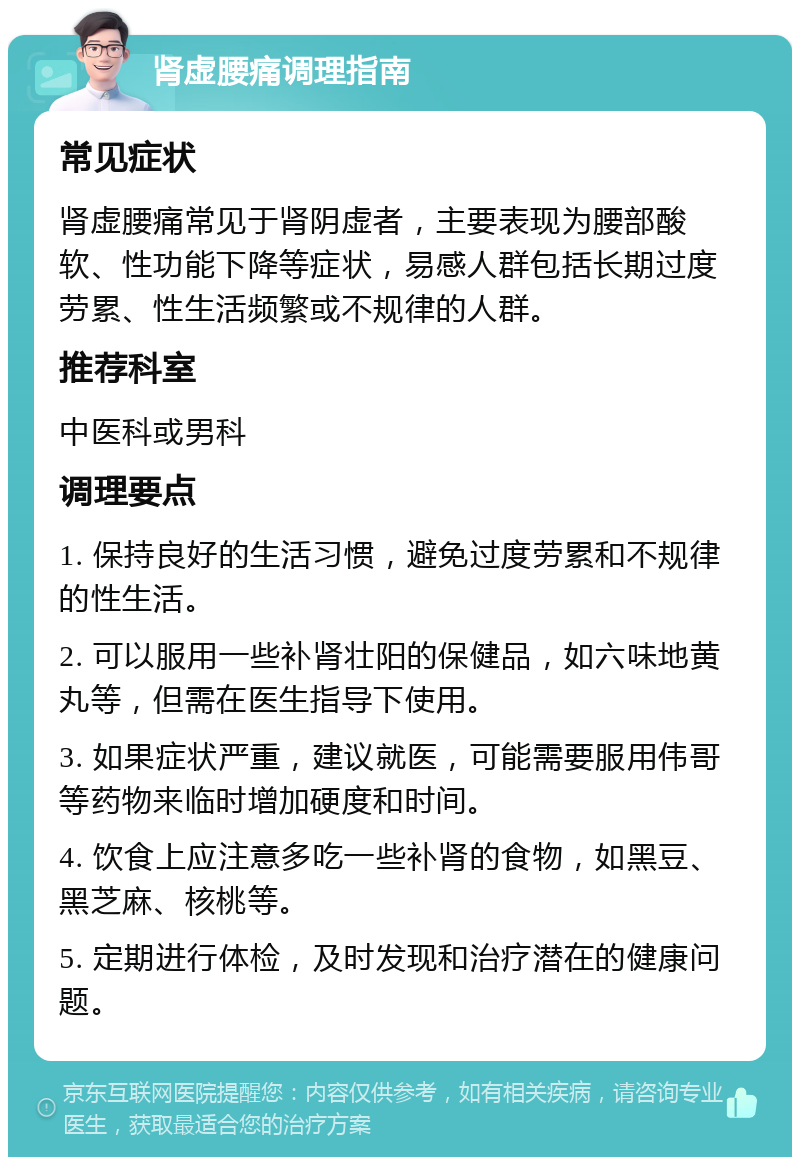 肾虚腰痛调理指南 常见症状 肾虚腰痛常见于肾阴虚者，主要表现为腰部酸软、性功能下降等症状，易感人群包括长期过度劳累、性生活频繁或不规律的人群。 推荐科室 中医科或男科 调理要点 1. 保持良好的生活习惯，避免过度劳累和不规律的性生活。 2. 可以服用一些补肾壮阳的保健品，如六味地黄丸等，但需在医生指导下使用。 3. 如果症状严重，建议就医，可能需要服用伟哥等药物来临时增加硬度和时间。 4. 饮食上应注意多吃一些补肾的食物，如黑豆、黑芝麻、核桃等。 5. 定期进行体检，及时发现和治疗潜在的健康问题。