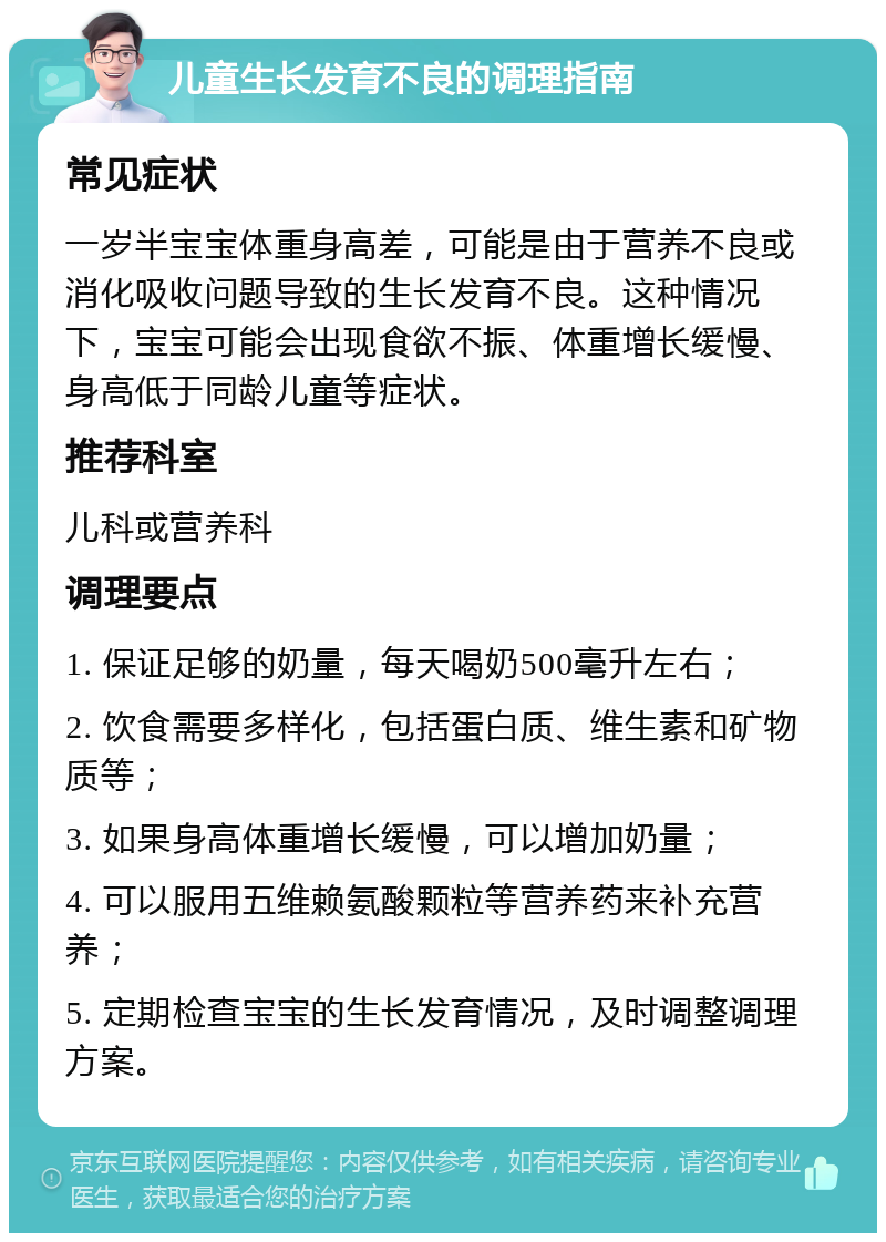 儿童生长发育不良的调理指南 常见症状 一岁半宝宝体重身高差，可能是由于营养不良或消化吸收问题导致的生长发育不良。这种情况下，宝宝可能会出现食欲不振、体重增长缓慢、身高低于同龄儿童等症状。 推荐科室 儿科或营养科 调理要点 1. 保证足够的奶量，每天喝奶500毫升左右； 2. 饮食需要多样化，包括蛋白质、维生素和矿物质等； 3. 如果身高体重增长缓慢，可以增加奶量； 4. 可以服用五维赖氨酸颗粒等营养药来补充营养； 5. 定期检查宝宝的生长发育情况，及时调整调理方案。