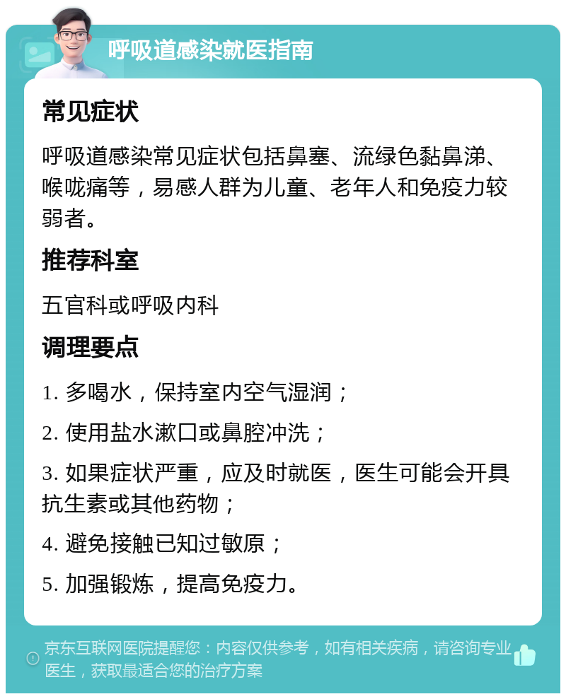 呼吸道感染就医指南 常见症状 呼吸道感染常见症状包括鼻塞、流绿色黏鼻涕、喉咙痛等，易感人群为儿童、老年人和免疫力较弱者。 推荐科室 五官科或呼吸内科 调理要点 1. 多喝水，保持室内空气湿润； 2. 使用盐水漱口或鼻腔冲洗； 3. 如果症状严重，应及时就医，医生可能会开具抗生素或其他药物； 4. 避免接触已知过敏原； 5. 加强锻炼，提高免疫力。