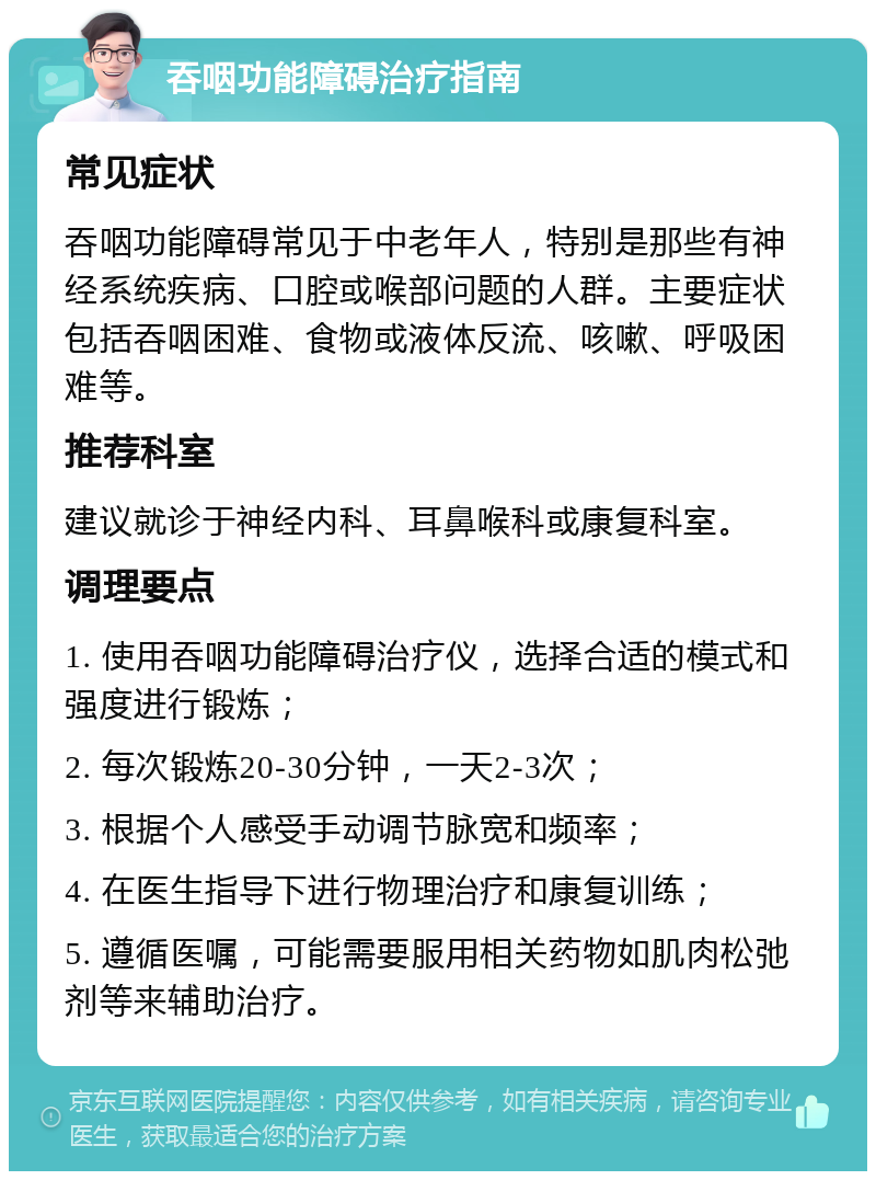 吞咽功能障碍治疗指南 常见症状 吞咽功能障碍常见于中老年人，特别是那些有神经系统疾病、口腔或喉部问题的人群。主要症状包括吞咽困难、食物或液体反流、咳嗽、呼吸困难等。 推荐科室 建议就诊于神经内科、耳鼻喉科或康复科室。 调理要点 1. 使用吞咽功能障碍治疗仪，选择合适的模式和强度进行锻炼； 2. 每次锻炼20-30分钟，一天2-3次； 3. 根据个人感受手动调节脉宽和频率； 4. 在医生指导下进行物理治疗和康复训练； 5. 遵循医嘱，可能需要服用相关药物如肌肉松弛剂等来辅助治疗。