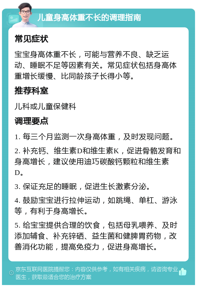 儿童身高体重不长的调理指南 常见症状 宝宝身高体重不长，可能与营养不良、缺乏运动、睡眠不足等因素有关。常见症状包括身高体重增长缓慢、比同龄孩子长得小等。 推荐科室 儿科或儿童保健科 调理要点 1. 每三个月监测一次身高体重，及时发现问题。 2. 补充钙、维生素D和维生素K，促进骨骼发育和身高增长，建议使用迪巧碳酸钙颗粒和维生素D。 3. 保证充足的睡眠，促进生长激素分泌。 4. 鼓励宝宝进行拉伸运动，如跳绳、单杠、游泳等，有利于身高增长。 5. 给宝宝提供合理的饮食，包括母乳喂养、及时添加辅食、补充锌硒、益生菌和健脾胃药物，改善消化功能，提高免疫力，促进身高增长。