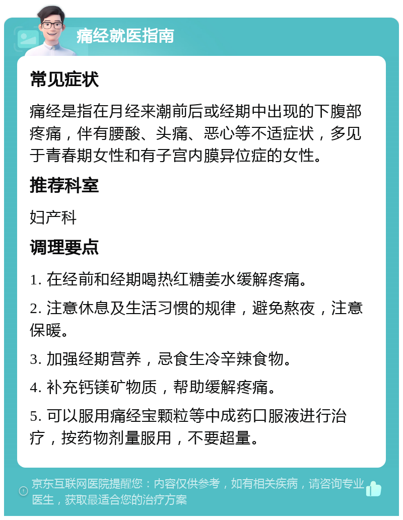 痛经就医指南 常见症状 痛经是指在月经来潮前后或经期中出现的下腹部疼痛，伴有腰酸、头痛、恶心等不适症状，多见于青春期女性和有子宫内膜异位症的女性。 推荐科室 妇产科 调理要点 1. 在经前和经期喝热红糖姜水缓解疼痛。 2. 注意休息及生活习惯的规律，避免熬夜，注意保暖。 3. 加强经期营养，忌食生冷辛辣食物。 4. 补充钙镁矿物质，帮助缓解疼痛。 5. 可以服用痛经宝颗粒等中成药口服液进行治疗，按药物剂量服用，不要超量。