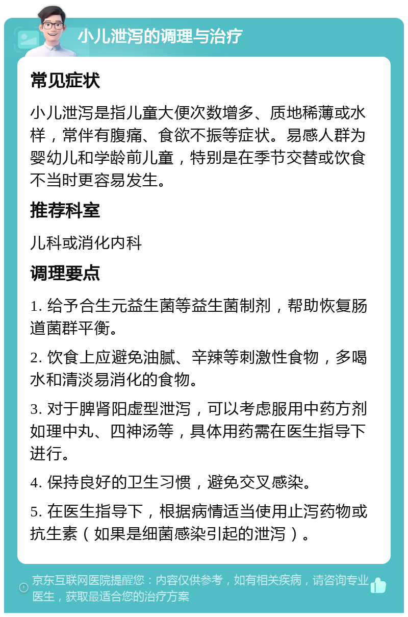 小儿泄泻的调理与治疗 常见症状 小儿泄泻是指儿童大便次数增多、质地稀薄或水样，常伴有腹痛、食欲不振等症状。易感人群为婴幼儿和学龄前儿童，特别是在季节交替或饮食不当时更容易发生。 推荐科室 儿科或消化内科 调理要点 1. 给予合生元益生菌等益生菌制剂，帮助恢复肠道菌群平衡。 2. 饮食上应避免油腻、辛辣等刺激性食物，多喝水和清淡易消化的食物。 3. 对于脾肾阳虚型泄泻，可以考虑服用中药方剂如理中丸、四神汤等，具体用药需在医生指导下进行。 4. 保持良好的卫生习惯，避免交叉感染。 5. 在医生指导下，根据病情适当使用止泻药物或抗生素（如果是细菌感染引起的泄泻）。