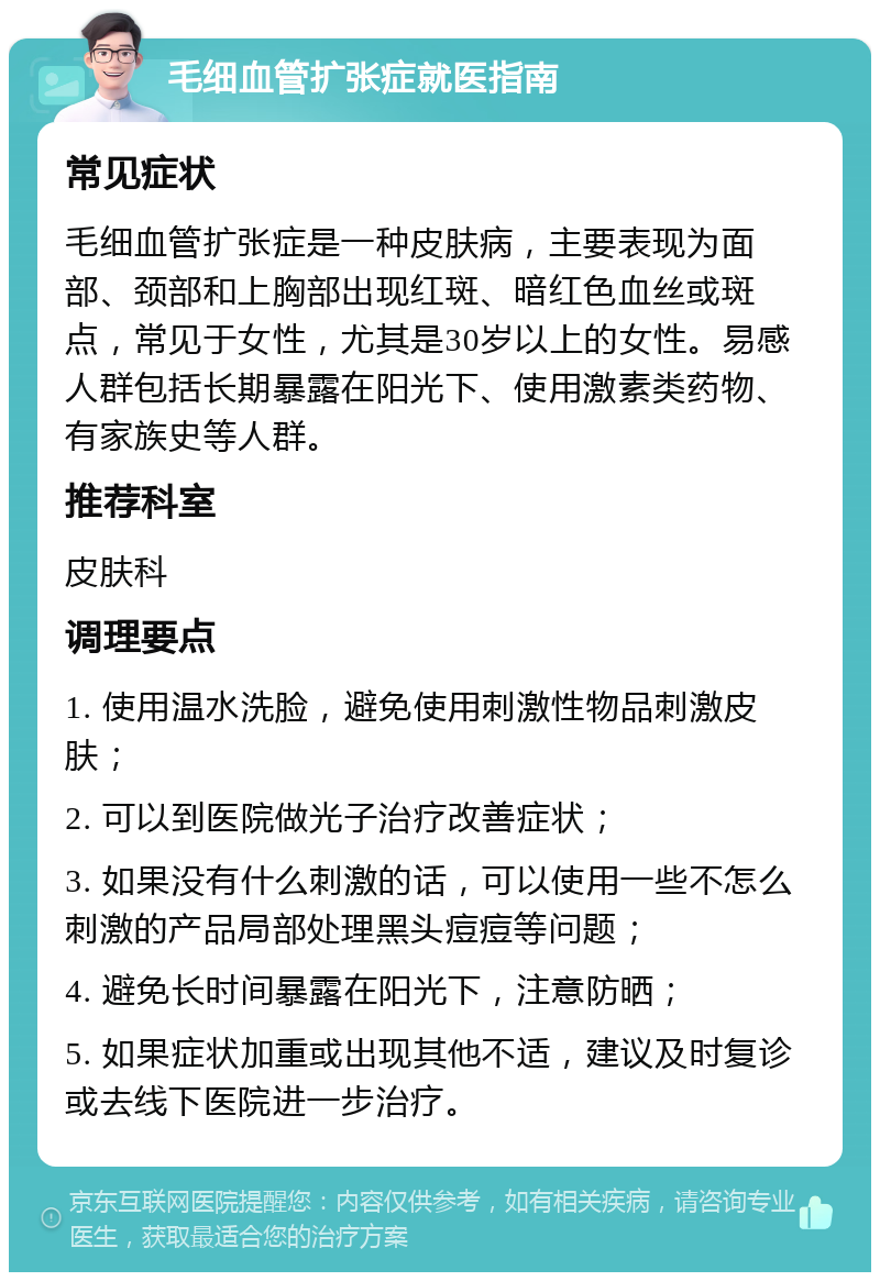 毛细血管扩张症就医指南 常见症状 毛细血管扩张症是一种皮肤病，主要表现为面部、颈部和上胸部出现红斑、暗红色血丝或斑点，常见于女性，尤其是30岁以上的女性。易感人群包括长期暴露在阳光下、使用激素类药物、有家族史等人群。 推荐科室 皮肤科 调理要点 1. 使用温水洗脸，避免使用刺激性物品刺激皮肤； 2. 可以到医院做光子治疗改善症状； 3. 如果没有什么刺激的话，可以使用一些不怎么刺激的产品局部处理黑头痘痘等问题； 4. 避免长时间暴露在阳光下，注意防晒； 5. 如果症状加重或出现其他不适，建议及时复诊或去线下医院进一步治疗。