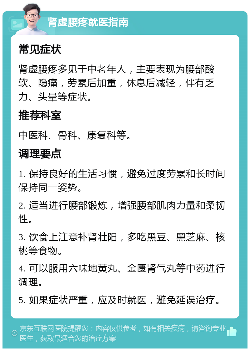 肾虚腰疼就医指南 常见症状 肾虚腰疼多见于中老年人，主要表现为腰部酸软、隐痛，劳累后加重，休息后减轻，伴有乏力、头晕等症状。 推荐科室 中医科、骨科、康复科等。 调理要点 1. 保持良好的生活习惯，避免过度劳累和长时间保持同一姿势。 2. 适当进行腰部锻炼，增强腰部肌肉力量和柔韧性。 3. 饮食上注意补肾壮阳，多吃黑豆、黑芝麻、核桃等食物。 4. 可以服用六味地黄丸、金匮肾气丸等中药进行调理。 5. 如果症状严重，应及时就医，避免延误治疗。