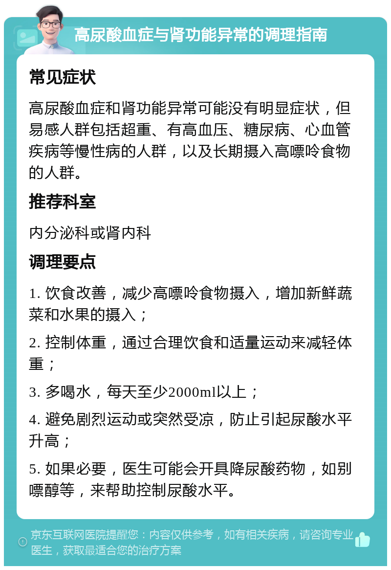 高尿酸血症与肾功能异常的调理指南 常见症状 高尿酸血症和肾功能异常可能没有明显症状，但易感人群包括超重、有高血压、糖尿病、心血管疾病等慢性病的人群，以及长期摄入高嘌呤食物的人群。 推荐科室 内分泌科或肾内科 调理要点 1. 饮食改善，减少高嘌呤食物摄入，增加新鲜蔬菜和水果的摄入； 2. 控制体重，通过合理饮食和适量运动来减轻体重； 3. 多喝水，每天至少2000ml以上； 4. 避免剧烈运动或突然受凉，防止引起尿酸水平升高； 5. 如果必要，医生可能会开具降尿酸药物，如别嘌醇等，来帮助控制尿酸水平。