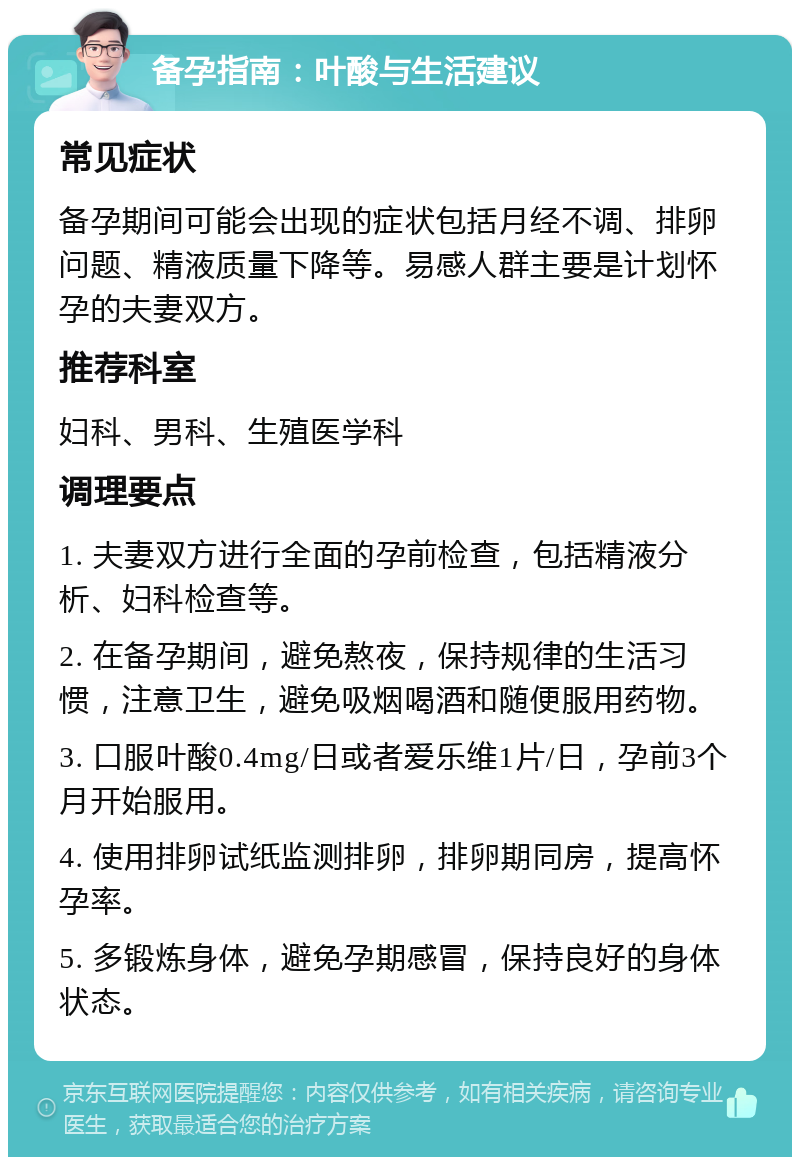 备孕指南：叶酸与生活建议 常见症状 备孕期间可能会出现的症状包括月经不调、排卵问题、精液质量下降等。易感人群主要是计划怀孕的夫妻双方。 推荐科室 妇科、男科、生殖医学科 调理要点 1. 夫妻双方进行全面的孕前检查，包括精液分析、妇科检查等。 2. 在备孕期间，避免熬夜，保持规律的生活习惯，注意卫生，避免吸烟喝酒和随便服用药物。 3. 口服叶酸0.4mg/日或者爱乐维1片/日，孕前3个月开始服用。 4. 使用排卵试纸监测排卵，排卵期同房，提高怀孕率。 5. 多锻炼身体，避免孕期感冒，保持良好的身体状态。