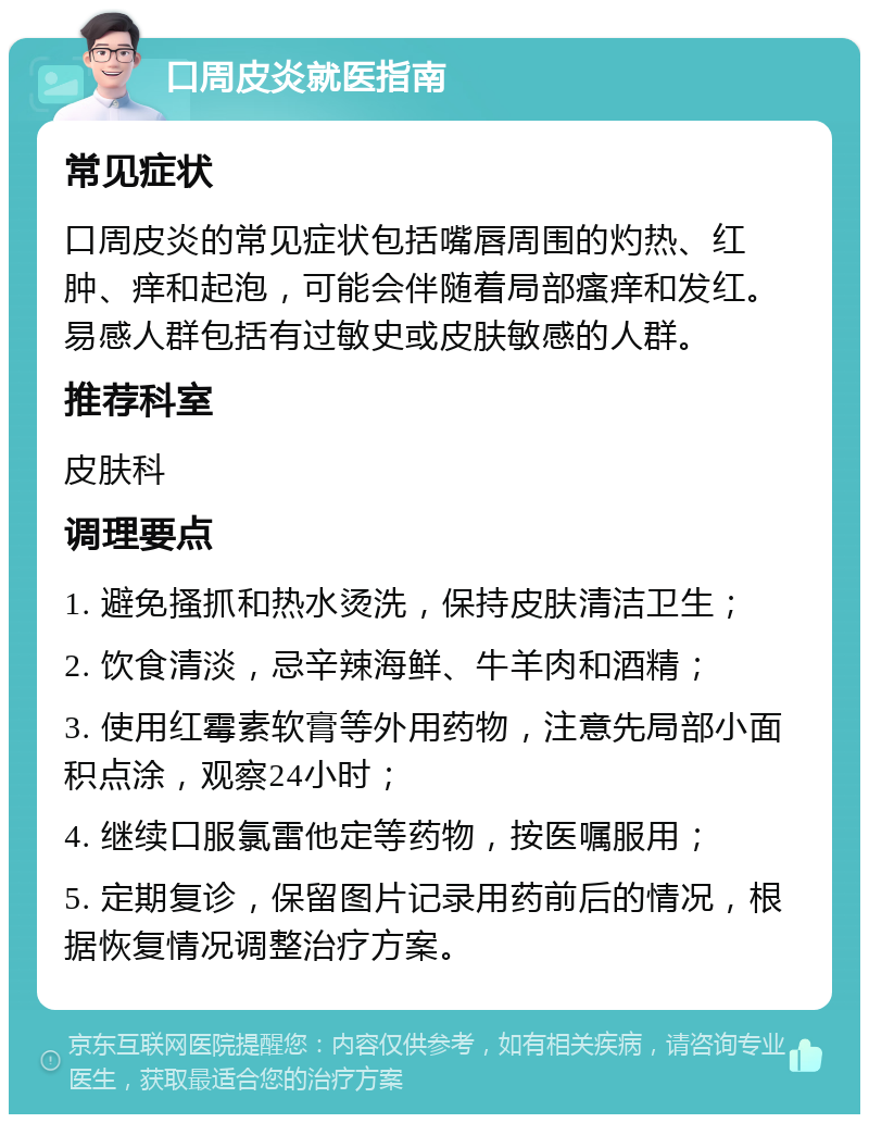 口周皮炎就医指南 常见症状 口周皮炎的常见症状包括嘴唇周围的灼热、红肿、痒和起泡，可能会伴随着局部瘙痒和发红。易感人群包括有过敏史或皮肤敏感的人群。 推荐科室 皮肤科 调理要点 1. 避免搔抓和热水烫洗，保持皮肤清洁卫生； 2. 饮食清淡，忌辛辣海鲜、牛羊肉和酒精； 3. 使用红霉素软膏等外用药物，注意先局部小面积点涂，观察24小时； 4. 继续口服氯雷他定等药物，按医嘱服用； 5. 定期复诊，保留图片记录用药前后的情况，根据恢复情况调整治疗方案。