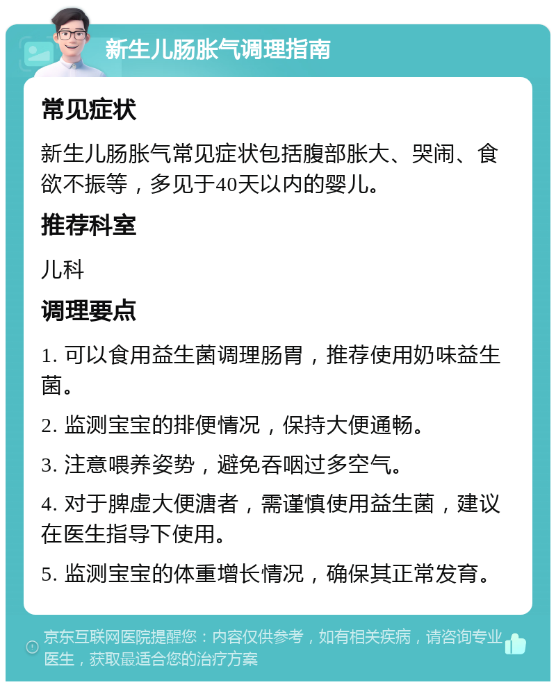 新生儿肠胀气调理指南 常见症状 新生儿肠胀气常见症状包括腹部胀大、哭闹、食欲不振等，多见于40天以内的婴儿。 推荐科室 儿科 调理要点 1. 可以食用益生菌调理肠胃，推荐使用奶味益生菌。 2. 监测宝宝的排便情况，保持大便通畅。 3. 注意喂养姿势，避免吞咽过多空气。 4. 对于脾虚大便溏者，需谨慎使用益生菌，建议在医生指导下使用。 5. 监测宝宝的体重增长情况，确保其正常发育。