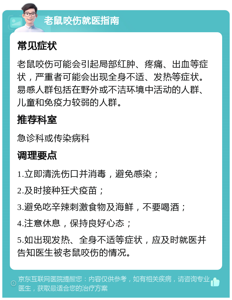 老鼠咬伤就医指南 常见症状 老鼠咬伤可能会引起局部红肿、疼痛、出血等症状，严重者可能会出现全身不适、发热等症状。易感人群包括在野外或不洁环境中活动的人群、儿童和免疫力较弱的人群。 推荐科室 急诊科或传染病科 调理要点 1.立即清洗伤口并消毒，避免感染； 2.及时接种狂犬疫苗； 3.避免吃辛辣刺激食物及海鲜，不要喝酒； 4.注意休息，保持良好心态； 5.如出现发热、全身不适等症状，应及时就医并告知医生被老鼠咬伤的情况。