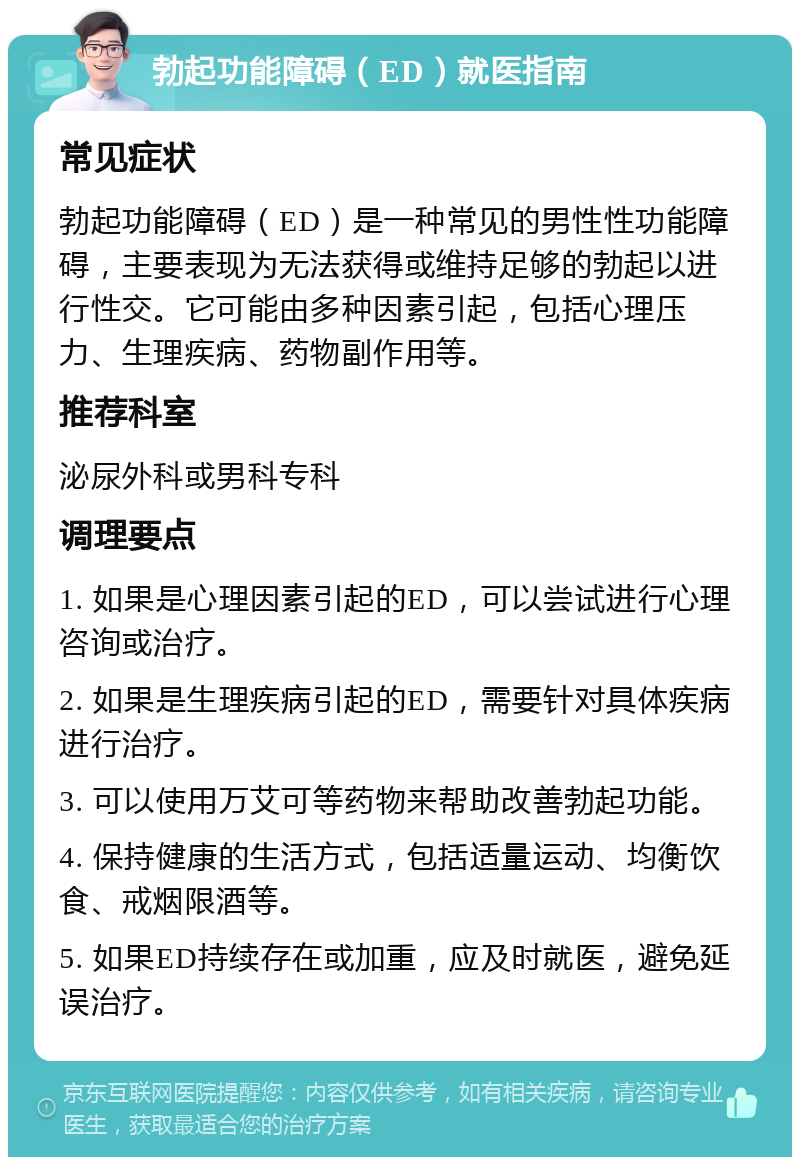 勃起功能障碍（ED）就医指南 常见症状 勃起功能障碍（ED）是一种常见的男性性功能障碍，主要表现为无法获得或维持足够的勃起以进行性交。它可能由多种因素引起，包括心理压力、生理疾病、药物副作用等。 推荐科室 泌尿外科或男科专科 调理要点 1. 如果是心理因素引起的ED，可以尝试进行心理咨询或治疗。 2. 如果是生理疾病引起的ED，需要针对具体疾病进行治疗。 3. 可以使用万艾可等药物来帮助改善勃起功能。 4. 保持健康的生活方式，包括适量运动、均衡饮食、戒烟限酒等。 5. 如果ED持续存在或加重，应及时就医，避免延误治疗。