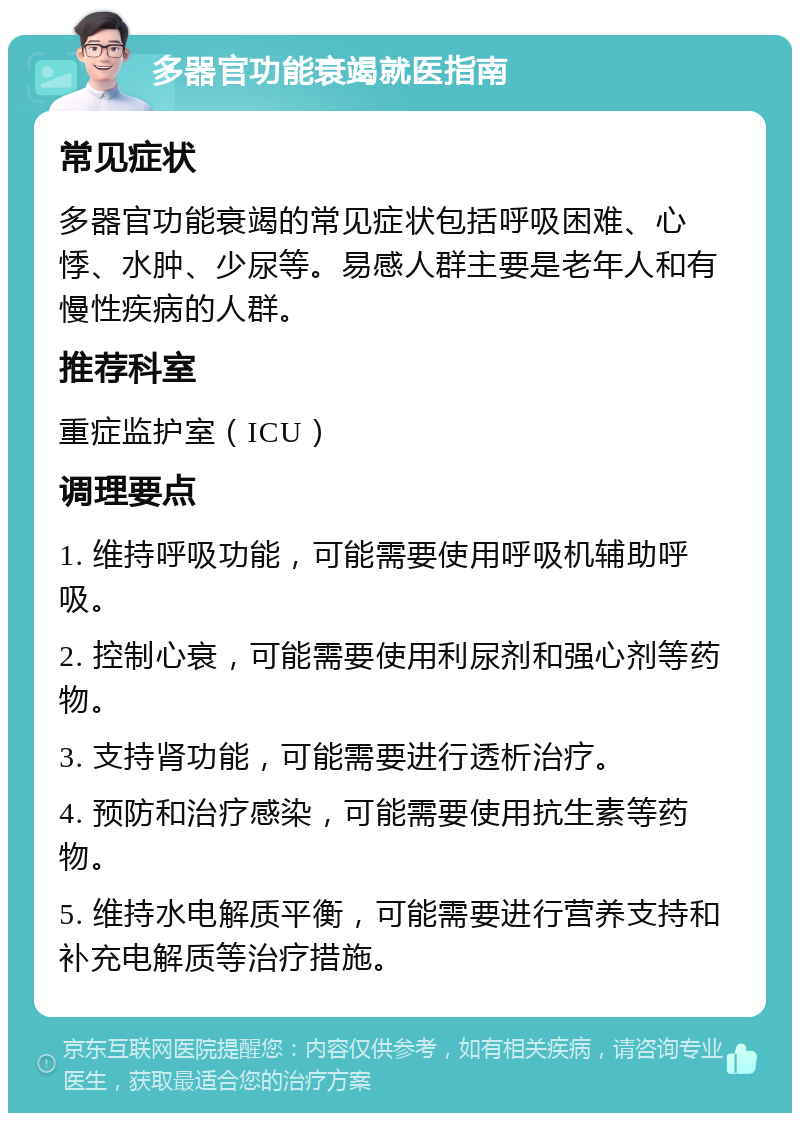 多器官功能衰竭就医指南 常见症状 多器官功能衰竭的常见症状包括呼吸困难、心悸、水肿、少尿等。易感人群主要是老年人和有慢性疾病的人群。 推荐科室 重症监护室（ICU） 调理要点 1. 维持呼吸功能，可能需要使用呼吸机辅助呼吸。 2. 控制心衰，可能需要使用利尿剂和强心剂等药物。 3. 支持肾功能，可能需要进行透析治疗。 4. 预防和治疗感染，可能需要使用抗生素等药物。 5. 维持水电解质平衡，可能需要进行营养支持和补充电解质等治疗措施。