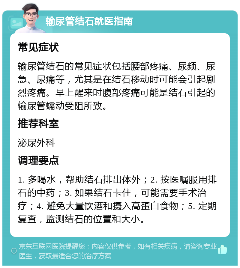 输尿管结石就医指南 常见症状 输尿管结石的常见症状包括腰部疼痛、尿频、尿急、尿痛等，尤其是在结石移动时可能会引起剧烈疼痛。早上醒来时腹部疼痛可能是结石引起的输尿管蠕动受阻所致。 推荐科室 泌尿外科 调理要点 1. 多喝水，帮助结石排出体外；2. 按医嘱服用排石的中药；3. 如果结石卡住，可能需要手术治疗；4. 避免大量饮酒和摄入高蛋白食物；5. 定期复查，监测结石的位置和大小。