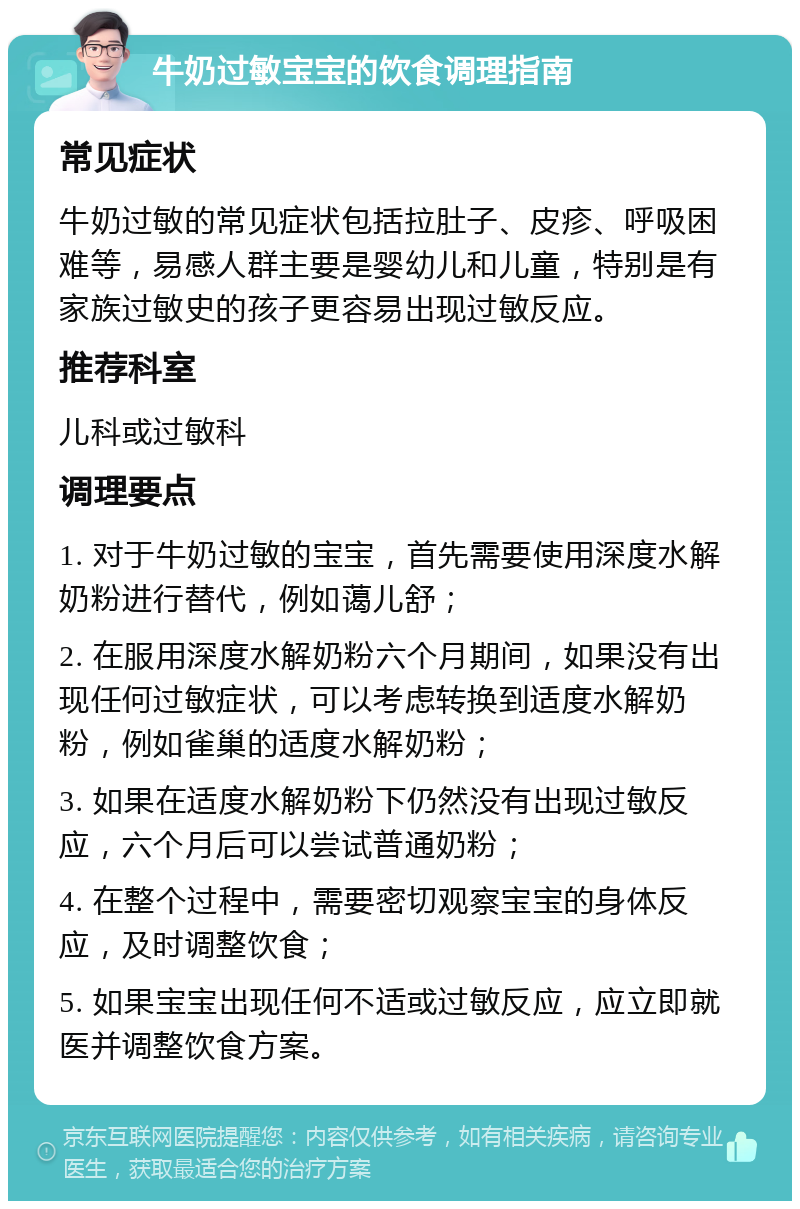 牛奶过敏宝宝的饮食调理指南 常见症状 牛奶过敏的常见症状包括拉肚子、皮疹、呼吸困难等，易感人群主要是婴幼儿和儿童，特别是有家族过敏史的孩子更容易出现过敏反应。 推荐科室 儿科或过敏科 调理要点 1. 对于牛奶过敏的宝宝，首先需要使用深度水解奶粉进行替代，例如蔼儿舒； 2. 在服用深度水解奶粉六个月期间，如果没有出现任何过敏症状，可以考虑转换到适度水解奶粉，例如雀巢的适度水解奶粉； 3. 如果在适度水解奶粉下仍然没有出现过敏反应，六个月后可以尝试普通奶粉； 4. 在整个过程中，需要密切观察宝宝的身体反应，及时调整饮食； 5. 如果宝宝出现任何不适或过敏反应，应立即就医并调整饮食方案。