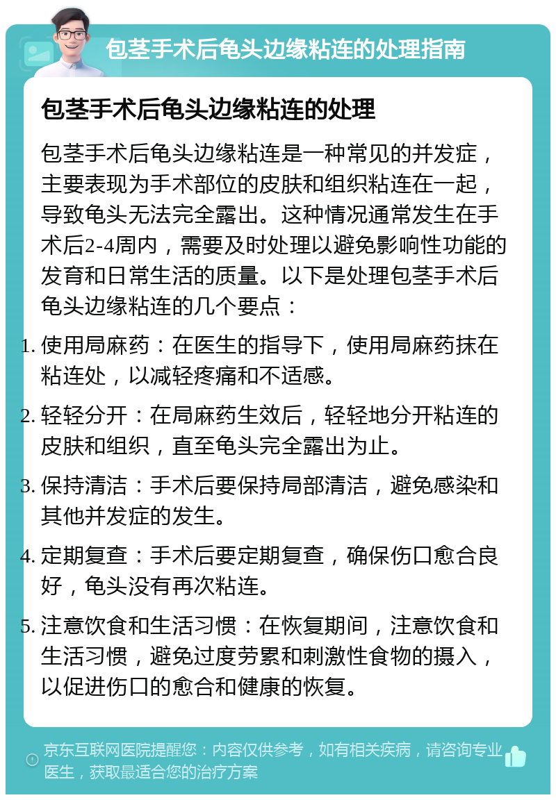 包茎手术后龟头边缘粘连的处理指南 包茎手术后龟头边缘粘连的处理 包茎手术后龟头边缘粘连是一种常见的并发症，主要表现为手术部位的皮肤和组织粘连在一起，导致龟头无法完全露出。这种情况通常发生在手术后2-4周内，需要及时处理以避免影响性功能的发育和日常生活的质量。以下是处理包茎手术后龟头边缘粘连的几个要点： 使用局麻药：在医生的指导下，使用局麻药抹在粘连处，以减轻疼痛和不适感。 轻轻分开：在局麻药生效后，轻轻地分开粘连的皮肤和组织，直至龟头完全露出为止。 保持清洁：手术后要保持局部清洁，避免感染和其他并发症的发生。 定期复查：手术后要定期复查，确保伤口愈合良好，龟头没有再次粘连。 注意饮食和生活习惯：在恢复期间，注意饮食和生活习惯，避免过度劳累和刺激性食物的摄入，以促进伤口的愈合和健康的恢复。