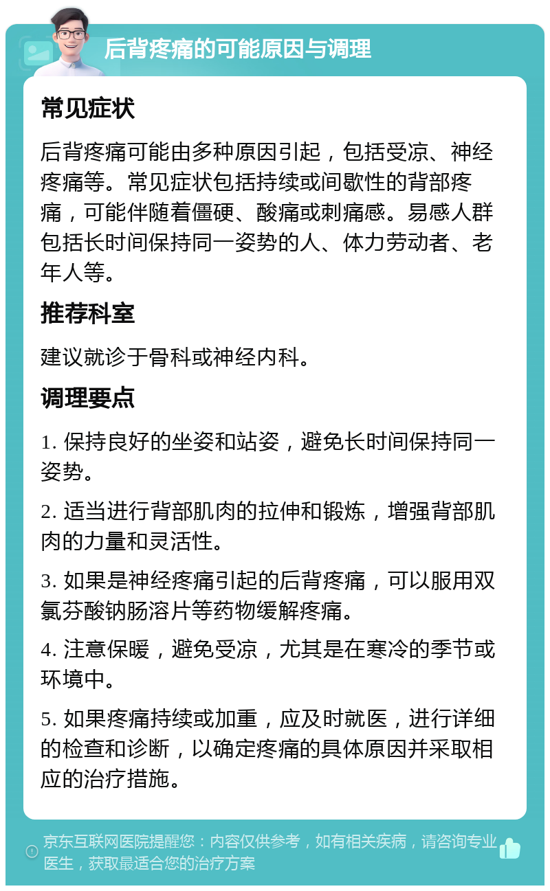 后背疼痛的可能原因与调理 常见症状 后背疼痛可能由多种原因引起，包括受凉、神经疼痛等。常见症状包括持续或间歇性的背部疼痛，可能伴随着僵硬、酸痛或刺痛感。易感人群包括长时间保持同一姿势的人、体力劳动者、老年人等。 推荐科室 建议就诊于骨科或神经内科。 调理要点 1. 保持良好的坐姿和站姿，避免长时间保持同一姿势。 2. 适当进行背部肌肉的拉伸和锻炼，增强背部肌肉的力量和灵活性。 3. 如果是神经疼痛引起的后背疼痛，可以服用双氯芬酸钠肠溶片等药物缓解疼痛。 4. 注意保暖，避免受凉，尤其是在寒冷的季节或环境中。 5. 如果疼痛持续或加重，应及时就医，进行详细的检查和诊断，以确定疼痛的具体原因并采取相应的治疗措施。