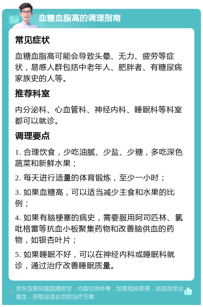 血糖血脂高的调理指南 常见症状 血糖血脂高可能会导致头晕、无力、疲劳等症状，易感人群包括中老年人、肥胖者、有糖尿病家族史的人等。 推荐科室 内分泌科、心血管科、神经内科、睡眠科等科室都可以就诊。 调理要点 1. 合理饮食，少吃油腻、少盐、少糖，多吃深色蔬菜和新鲜水果； 2. 每天进行适量的体育锻炼，至少一小时； 3. 如果血糖高，可以适当减少主食和水果的比例； 4. 如果有脑梗塞的病史，需要服用阿司匹林、氯吡格雷等抗血小板聚集药物和改善脑供血的药物，如银杏叶片； 5. 如果睡眠不好，可以在神经内科或睡眠科就诊，通过治疗改善睡眠质量。