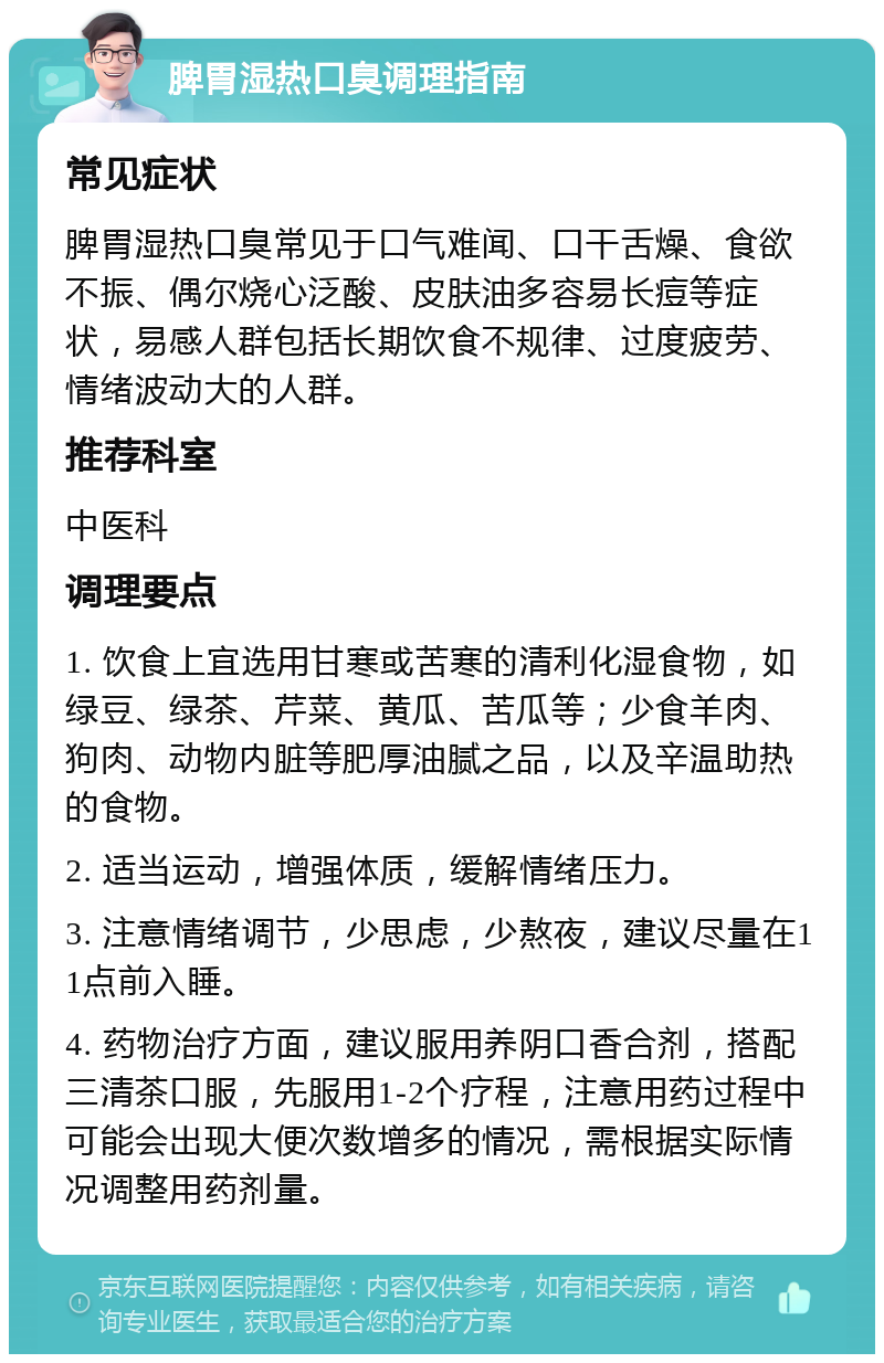 脾胃湿热口臭调理指南 常见症状 脾胃湿热口臭常见于口气难闻、口干舌燥、食欲不振、偶尔烧心泛酸、皮肤油多容易长痘等症状，易感人群包括长期饮食不规律、过度疲劳、情绪波动大的人群。 推荐科室 中医科 调理要点 1. 饮食上宜选用甘寒或苦寒的清利化湿食物，如绿豆、绿茶、芹菜、黄瓜、苦瓜等；少食羊肉、狗肉、动物内脏等肥厚油腻之品，以及辛温助热的食物。 2. 适当运动，增强体质，缓解情绪压力。 3. 注意情绪调节，少思虑，少熬夜，建议尽量在11点前入睡。 4. 药物治疗方面，建议服用养阴口香合剂，搭配三清茶口服，先服用1-2个疗程，注意用药过程中可能会出现大便次数增多的情况，需根据实际情况调整用药剂量。