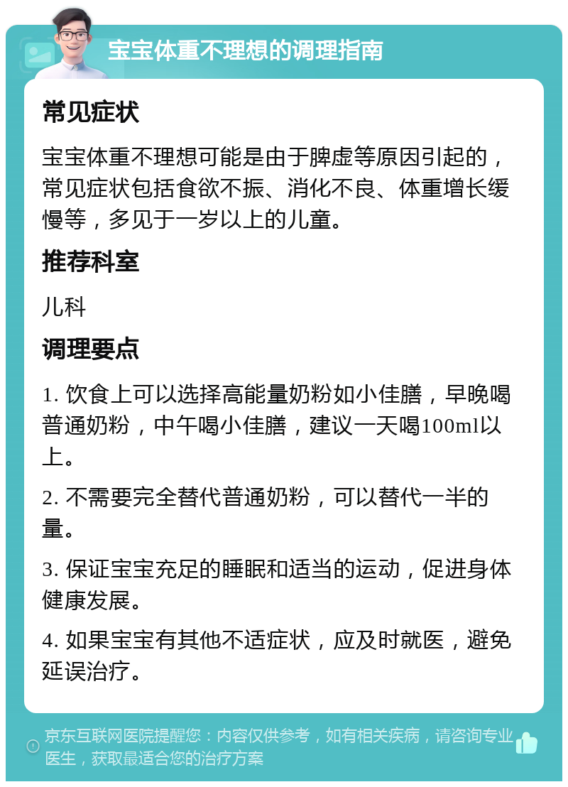 宝宝体重不理想的调理指南 常见症状 宝宝体重不理想可能是由于脾虚等原因引起的，常见症状包括食欲不振、消化不良、体重增长缓慢等，多见于一岁以上的儿童。 推荐科室 儿科 调理要点 1. 饮食上可以选择高能量奶粉如小佳膳，早晚喝普通奶粉，中午喝小佳膳，建议一天喝100ml以上。 2. 不需要完全替代普通奶粉，可以替代一半的量。 3. 保证宝宝充足的睡眠和适当的运动，促进身体健康发展。 4. 如果宝宝有其他不适症状，应及时就医，避免延误治疗。