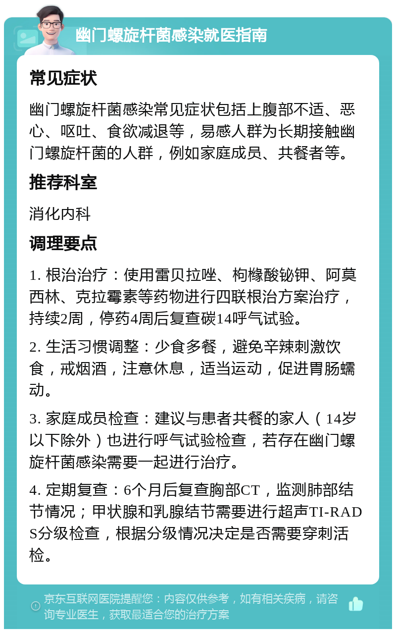 幽门螺旋杆菌感染就医指南 常见症状 幽门螺旋杆菌感染常见症状包括上腹部不适、恶心、呕吐、食欲减退等，易感人群为长期接触幽门螺旋杆菌的人群，例如家庭成员、共餐者等。 推荐科室 消化内科 调理要点 1. 根治治疗：使用雷贝拉唑、枸橼酸铋钾、阿莫西林、克拉霉素等药物进行四联根治方案治疗，持续2周，停药4周后复查碳14呼气试验。 2. 生活习惯调整：少食多餐，避免辛辣刺激饮食，戒烟酒，注意休息，适当运动，促进胃肠蠕动。 3. 家庭成员检查：建议与患者共餐的家人（14岁以下除外）也进行呼气试验检查，若存在幽门螺旋杆菌感染需要一起进行治疗。 4. 定期复查：6个月后复查胸部CT，监测肺部结节情况；甲状腺和乳腺结节需要进行超声TI-RADS分级检查，根据分级情况决定是否需要穿刺活检。