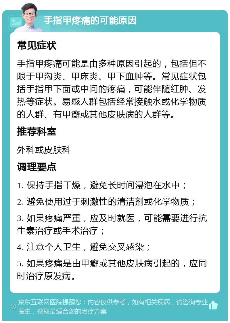 手指甲疼痛的可能原因 常见症状 手指甲疼痛可能是由多种原因引起的，包括但不限于甲沟炎、甲床炎、甲下血肿等。常见症状包括手指甲下面或中间的疼痛，可能伴随红肿、发热等症状。易感人群包括经常接触水或化学物质的人群、有甲癣或其他皮肤病的人群等。 推荐科室 外科或皮肤科 调理要点 1. 保持手指干燥，避免长时间浸泡在水中； 2. 避免使用过于刺激性的清洁剂或化学物质； 3. 如果疼痛严重，应及时就医，可能需要进行抗生素治疗或手术治疗； 4. 注意个人卫生，避免交叉感染； 5. 如果疼痛是由甲癣或其他皮肤病引起的，应同时治疗原发病。