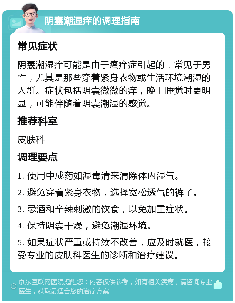 阴囊潮湿痒的调理指南 常见症状 阴囊潮湿痒可能是由于瘙痒症引起的，常见于男性，尤其是那些穿着紧身衣物或生活环境潮湿的人群。症状包括阴囊微微的痒，晚上睡觉时更明显，可能伴随着阴囊潮湿的感觉。 推荐科室 皮肤科 调理要点 1. 使用中成药如湿毒清来清除体内湿气。 2. 避免穿着紧身衣物，选择宽松透气的裤子。 3. 忌酒和辛辣刺激的饮食，以免加重症状。 4. 保持阴囊干燥，避免潮湿环境。 5. 如果症状严重或持续不改善，应及时就医，接受专业的皮肤科医生的诊断和治疗建议。