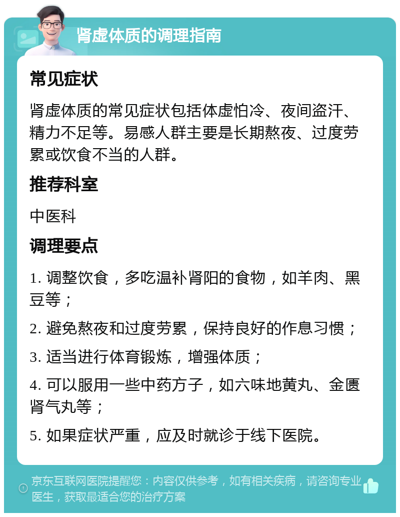 肾虚体质的调理指南 常见症状 肾虚体质的常见症状包括体虚怕冷、夜间盗汗、精力不足等。易感人群主要是长期熬夜、过度劳累或饮食不当的人群。 推荐科室 中医科 调理要点 1. 调整饮食，多吃温补肾阳的食物，如羊肉、黑豆等； 2. 避免熬夜和过度劳累，保持良好的作息习惯； 3. 适当进行体育锻炼，增强体质； 4. 可以服用一些中药方子，如六味地黄丸、金匮肾气丸等； 5. 如果症状严重，应及时就诊于线下医院。