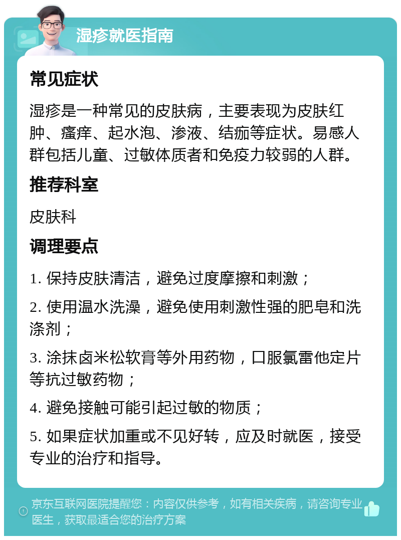 湿疹就医指南 常见症状 湿疹是一种常见的皮肤病，主要表现为皮肤红肿、瘙痒、起水泡、渗液、结痂等症状。易感人群包括儿童、过敏体质者和免疫力较弱的人群。 推荐科室 皮肤科 调理要点 1. 保持皮肤清洁，避免过度摩擦和刺激； 2. 使用温水洗澡，避免使用刺激性强的肥皂和洗涤剂； 3. 涂抹卤米松软膏等外用药物，口服氯雷他定片等抗过敏药物； 4. 避免接触可能引起过敏的物质； 5. 如果症状加重或不见好转，应及时就医，接受专业的治疗和指导。