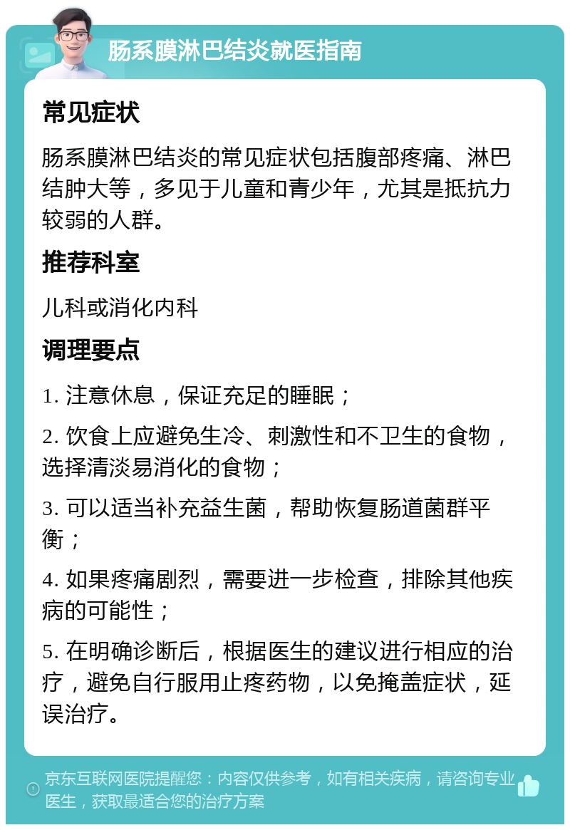 肠系膜淋巴结炎就医指南 常见症状 肠系膜淋巴结炎的常见症状包括腹部疼痛、淋巴结肿大等，多见于儿童和青少年，尤其是抵抗力较弱的人群。 推荐科室 儿科或消化内科 调理要点 1. 注意休息，保证充足的睡眠； 2. 饮食上应避免生冷、刺激性和不卫生的食物，选择清淡易消化的食物； 3. 可以适当补充益生菌，帮助恢复肠道菌群平衡； 4. 如果疼痛剧烈，需要进一步检查，排除其他疾病的可能性； 5. 在明确诊断后，根据医生的建议进行相应的治疗，避免自行服用止疼药物，以免掩盖症状，延误治疗。