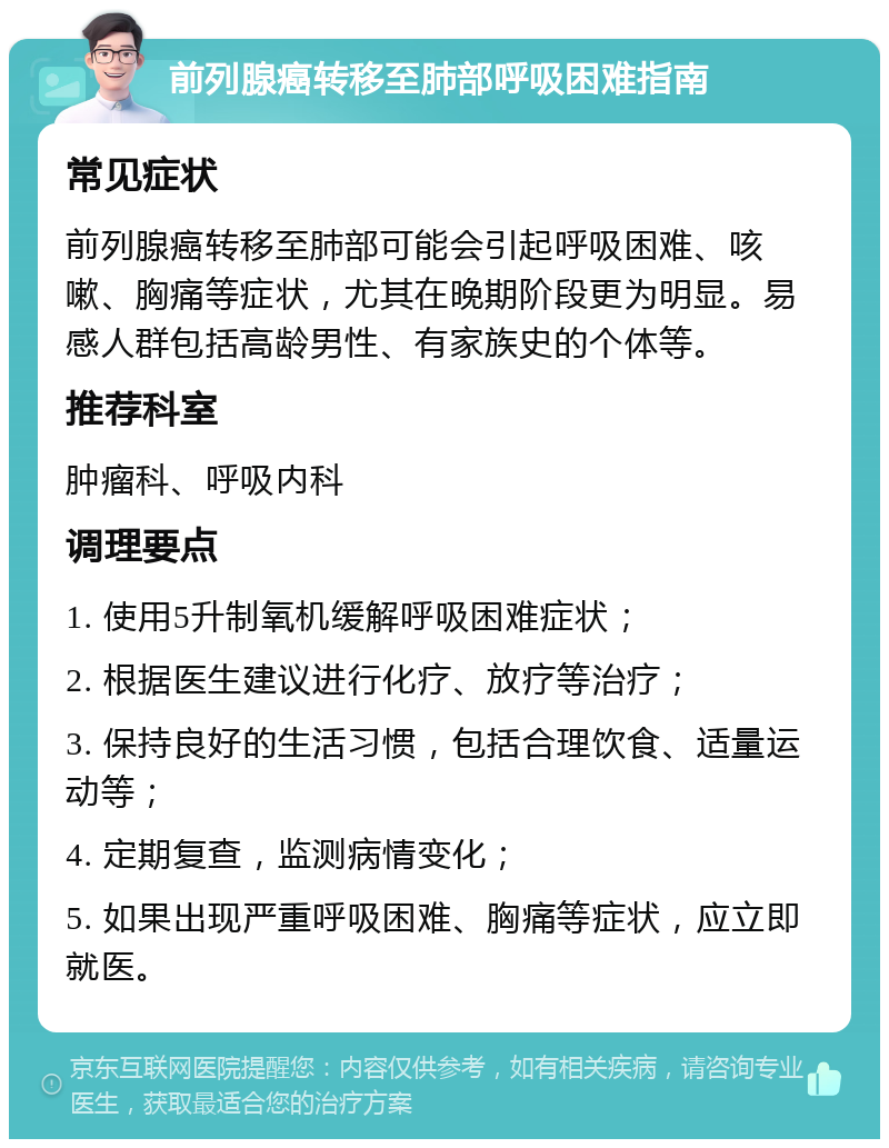 前列腺癌转移至肺部呼吸困难指南 常见症状 前列腺癌转移至肺部可能会引起呼吸困难、咳嗽、胸痛等症状，尤其在晚期阶段更为明显。易感人群包括高龄男性、有家族史的个体等。 推荐科室 肿瘤科、呼吸内科 调理要点 1. 使用5升制氧机缓解呼吸困难症状； 2. 根据医生建议进行化疗、放疗等治疗； 3. 保持良好的生活习惯，包括合理饮食、适量运动等； 4. 定期复查，监测病情变化； 5. 如果出现严重呼吸困难、胸痛等症状，应立即就医。