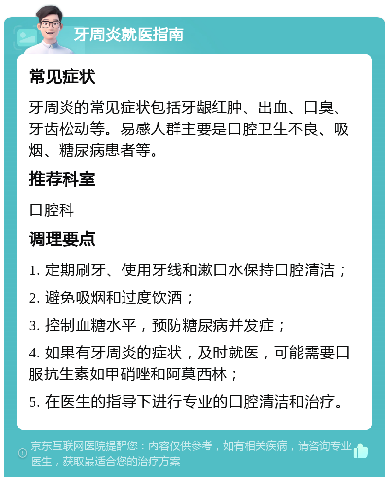 牙周炎就医指南 常见症状 牙周炎的常见症状包括牙龈红肿、出血、口臭、牙齿松动等。易感人群主要是口腔卫生不良、吸烟、糖尿病患者等。 推荐科室 口腔科 调理要点 1. 定期刷牙、使用牙线和漱口水保持口腔清洁； 2. 避免吸烟和过度饮酒； 3. 控制血糖水平，预防糖尿病并发症； 4. 如果有牙周炎的症状，及时就医，可能需要口服抗生素如甲硝唑和阿莫西林； 5. 在医生的指导下进行专业的口腔清洁和治疗。