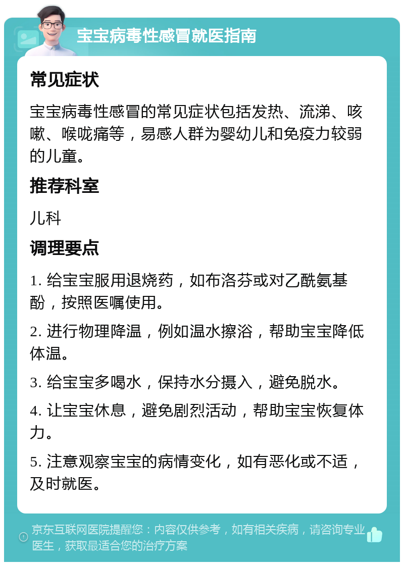 宝宝病毒性感冒就医指南 常见症状 宝宝病毒性感冒的常见症状包括发热、流涕、咳嗽、喉咙痛等，易感人群为婴幼儿和免疫力较弱的儿童。 推荐科室 儿科 调理要点 1. 给宝宝服用退烧药，如布洛芬或对乙酰氨基酚，按照医嘱使用。 2. 进行物理降温，例如温水擦浴，帮助宝宝降低体温。 3. 给宝宝多喝水，保持水分摄入，避免脱水。 4. 让宝宝休息，避免剧烈活动，帮助宝宝恢复体力。 5. 注意观察宝宝的病情变化，如有恶化或不适，及时就医。