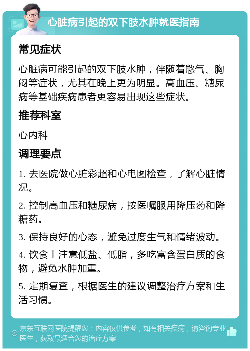 心脏病引起的双下肢水肿就医指南 常见症状 心脏病可能引起的双下肢水肿，伴随着憋气、胸闷等症状，尤其在晚上更为明显。高血压、糖尿病等基础疾病患者更容易出现这些症状。 推荐科室 心内科 调理要点 1. 去医院做心脏彩超和心电图检查，了解心脏情况。 2. 控制高血压和糖尿病，按医嘱服用降压药和降糖药。 3. 保持良好的心态，避免过度生气和情绪波动。 4. 饮食上注意低盐、低脂，多吃富含蛋白质的食物，避免水肿加重。 5. 定期复查，根据医生的建议调整治疗方案和生活习惯。