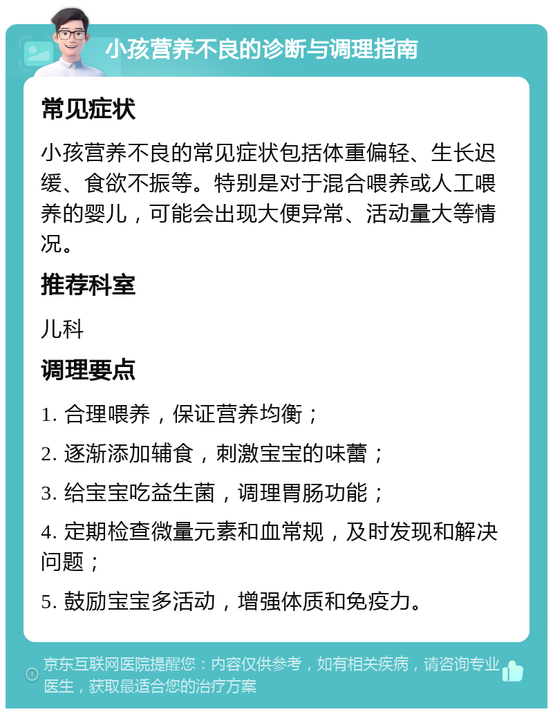 小孩营养不良的诊断与调理指南 常见症状 小孩营养不良的常见症状包括体重偏轻、生长迟缓、食欲不振等。特别是对于混合喂养或人工喂养的婴儿，可能会出现大便异常、活动量大等情况。 推荐科室 儿科 调理要点 1. 合理喂养，保证营养均衡； 2. 逐渐添加辅食，刺激宝宝的味蕾； 3. 给宝宝吃益生菌，调理胃肠功能； 4. 定期检查微量元素和血常规，及时发现和解决问题； 5. 鼓励宝宝多活动，增强体质和免疫力。